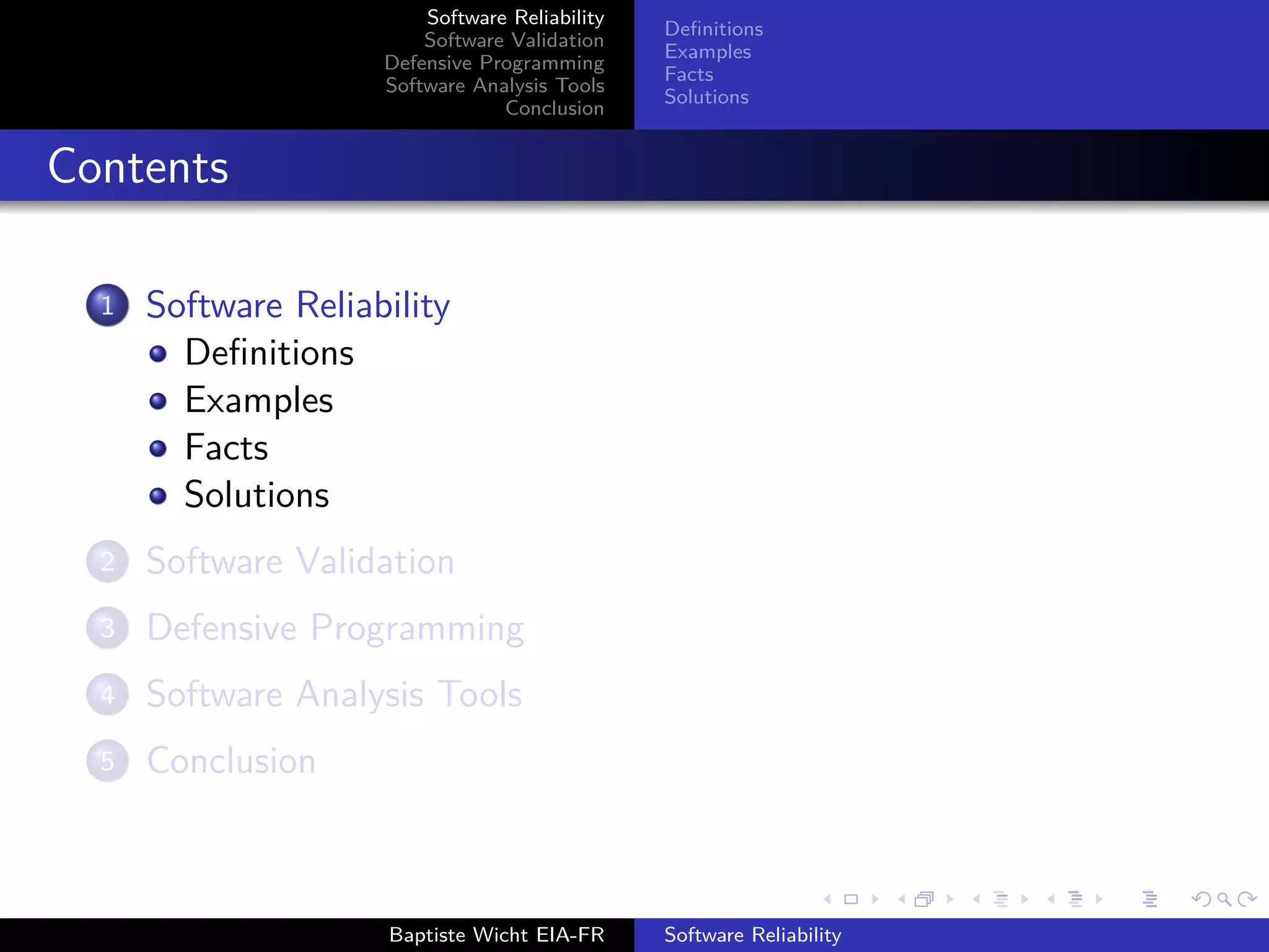 Software Reliability
Software Validation
Defensive Programming
Software Analysis Tools
Conclusion
Deﬁnitions
Examples
Facts
Solutions
Contents
1 Software Reliability
Deﬁnitions
Examples
Facts
Solutions
2 Software Validation
3 Defensive Programming
4 Software Analysis Tools
5 Conclusion
Baptiste Wicht EIA-FR Software Reliability
 