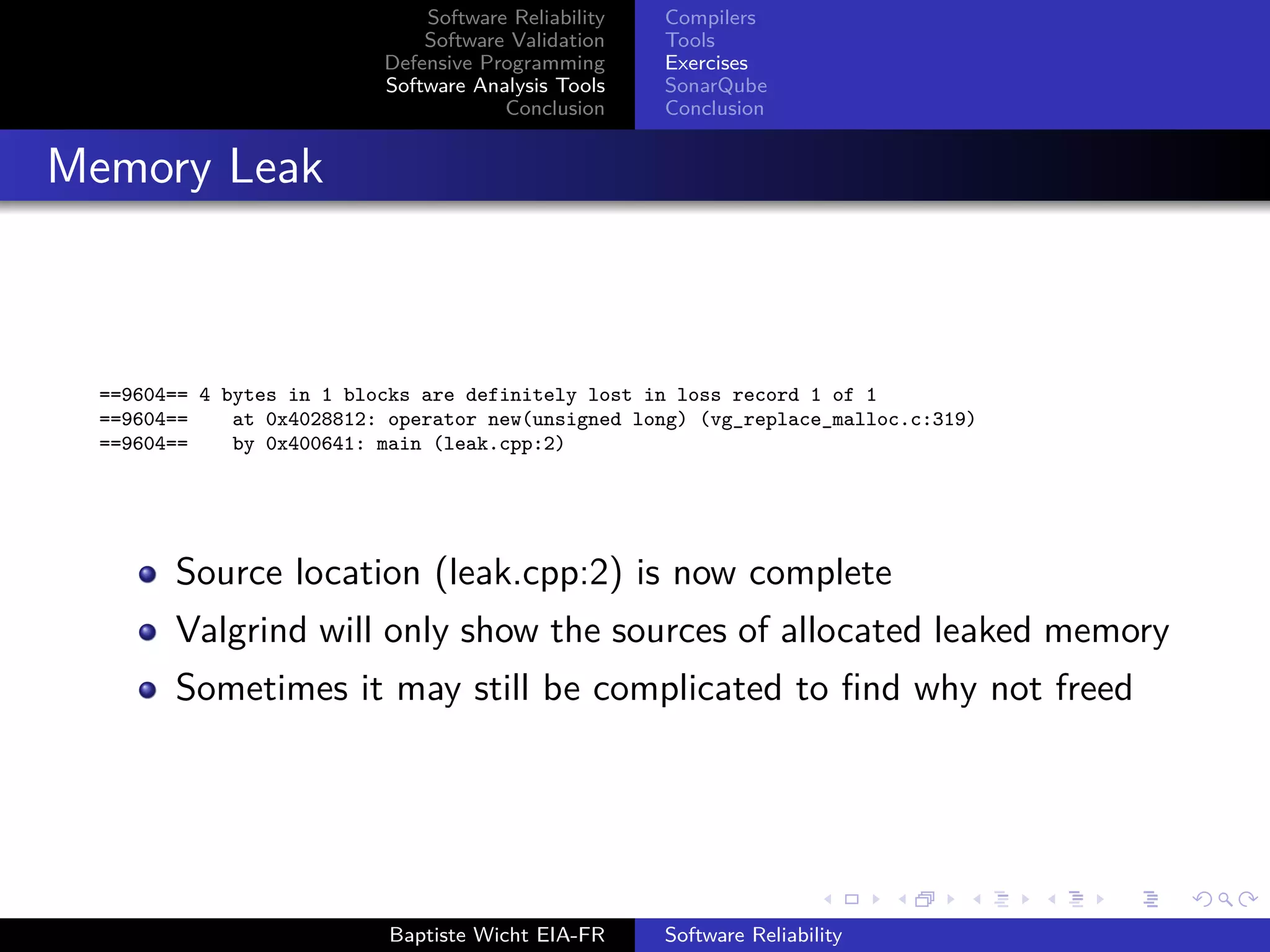 Software Reliability
Software Validation
Defensive Programming
Software Analysis Tools
Conclusion
Compilers
Tools
Exercises
SonarQube
Conclusion
Memory Leak
==9604== 4 bytes in 1 blocks are definitely lost in loss record 1 of 1
==9604== at 0x4028812: operator new(unsigned long) (vg_replace_malloc.c:319)
==9604== by 0x400641: main (leak.cpp:2)
Source location (leak.cpp:2) is now complete
Valgrind will only show the sources of allocated leaked memory
Sometimes it may still be complicated to ﬁnd why not freed
Baptiste Wicht EIA-FR Software Reliability
 