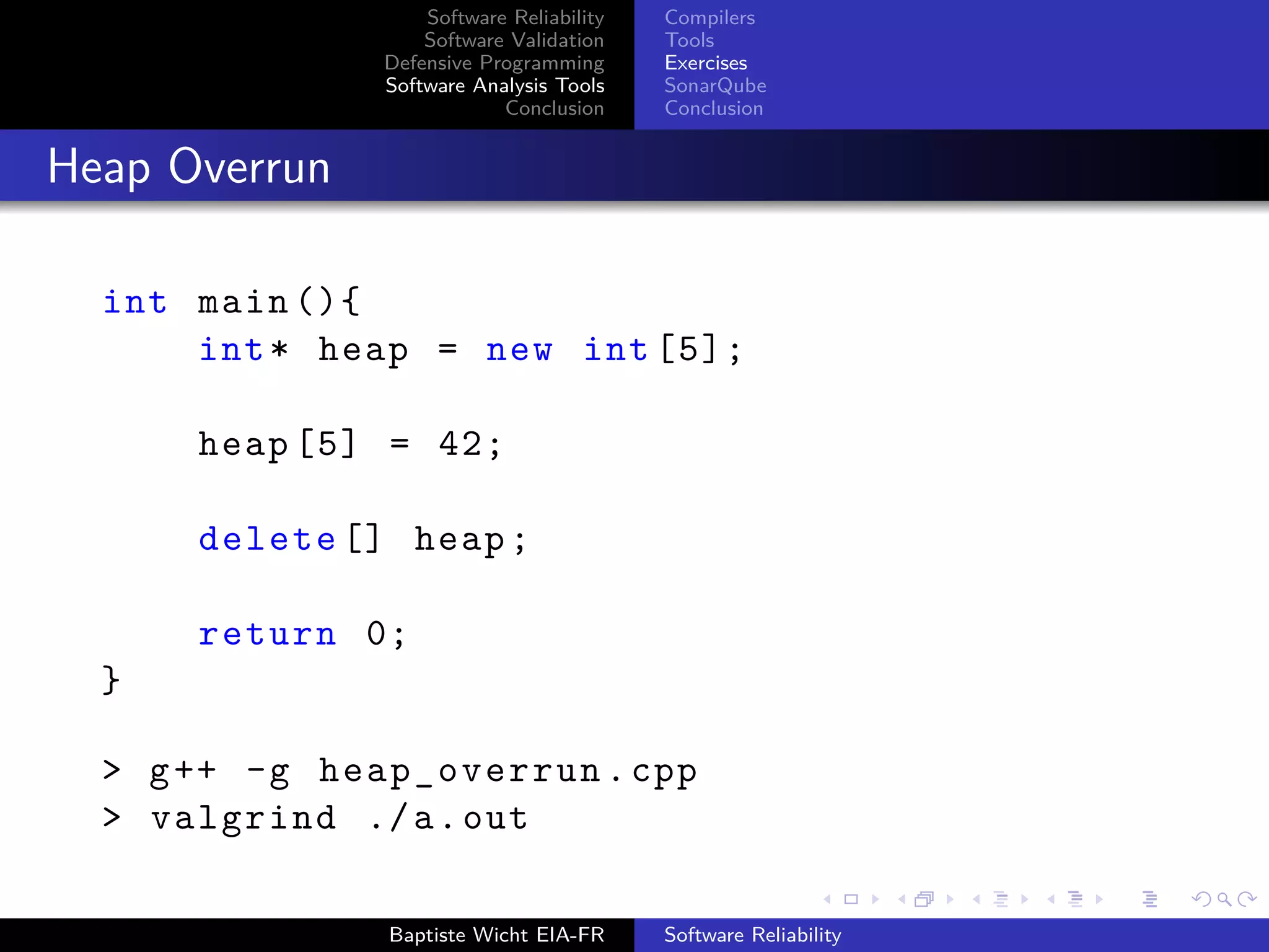 Software Reliability
Software Validation
Defensive Programming
Software Analysis Tools
Conclusion
Compilers
Tools
Exercises
SonarQube
Conclusion
Heap Overrun
int main (){
int* heap = new int [5];
heap [5] = 42;
delete [] heap;
return 0;
}
> g++ -g heap_overrun.cpp
> valgrind ./a.out
Baptiste Wicht EIA-FR Software Reliability
 