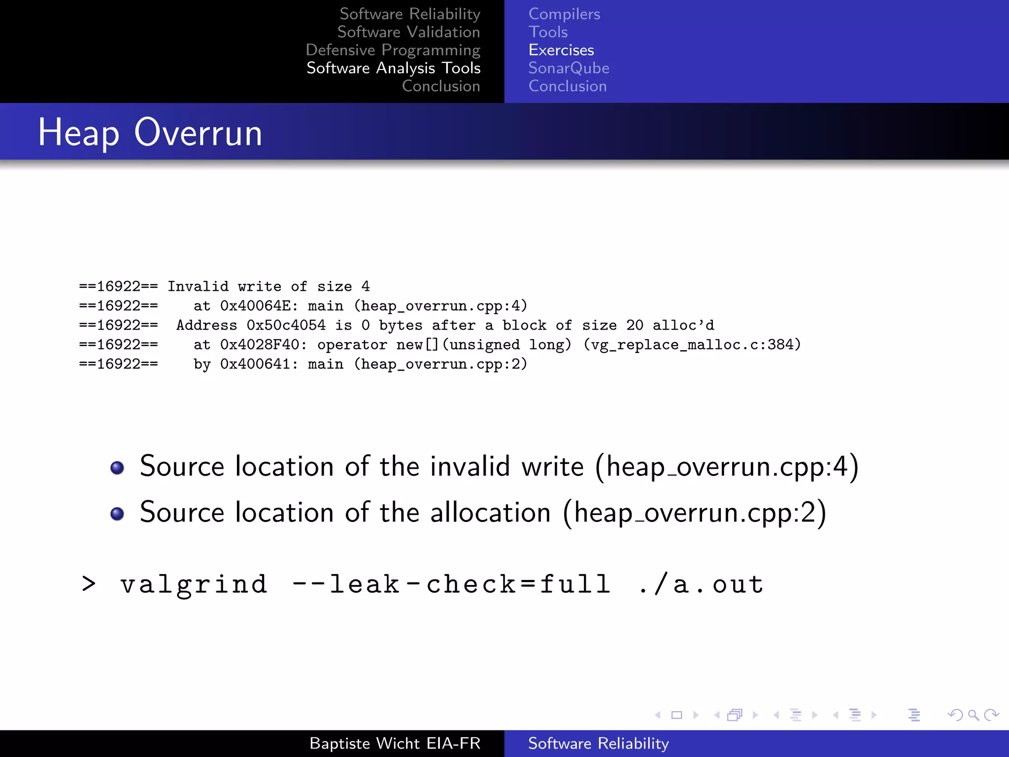 Software Reliability
Software Validation
Defensive Programming
Software Analysis Tools
Conclusion
Compilers
Tools
Exercises
SonarQube
Conclusion
Heap Overrun
==16922== Invalid write of size 4
==16922== at 0x40064E: main (heap_overrun.cpp:4)
==16922== Address 0x50c4054 is 0 bytes after a block of size 20 alloc’d
==16922== at 0x4028F40: operator new[](unsigned long) (vg_replace_malloc.c:384)
==16922== by 0x400641: main (heap_overrun.cpp:2)
Source location of the invalid write (heap overrun.cpp:4)
Source location of the allocation (heap overrun.cpp:2)
> valgrind --leak -check=full ./a.out
Baptiste Wicht EIA-FR Software Reliability
 