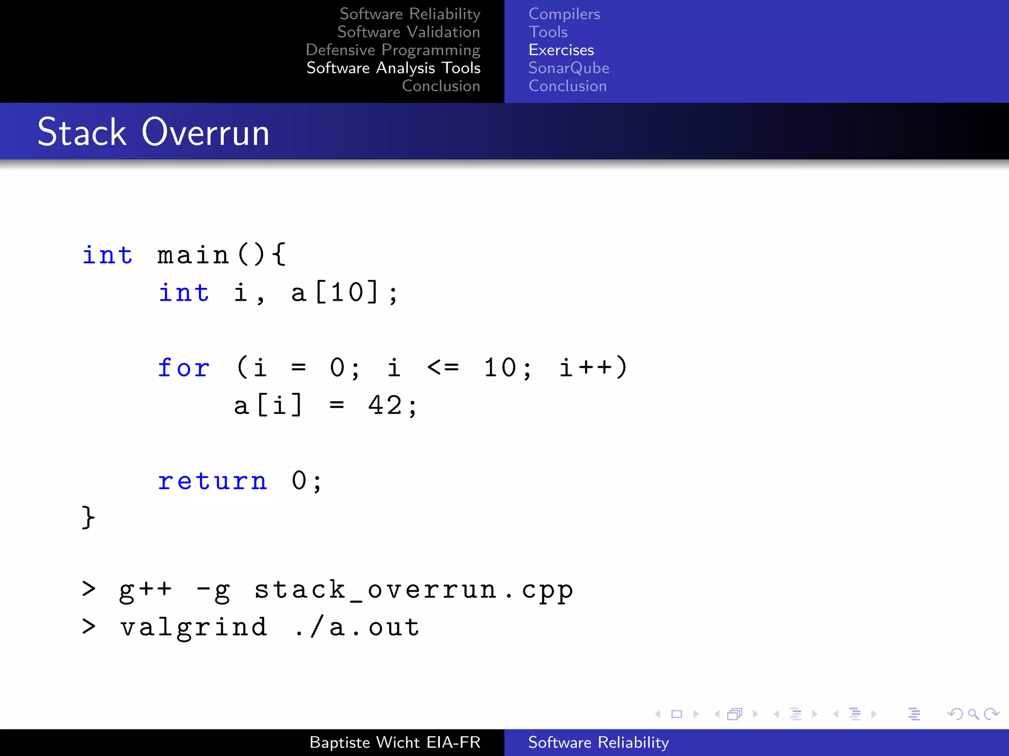 Software Reliability
Software Validation
Defensive Programming
Software Analysis Tools
Conclusion
Compilers
Tools
Exercises
SonarQube
Conclusion
Stack Overrun
int main (){
int i, a[10];
for (i = 0; i <= 10; i++)
a[i] = 42;
return 0;
}
> g++ -g stack_overrun.cpp
> valgrind ./a.out
Baptiste Wicht EIA-FR Software Reliability
 