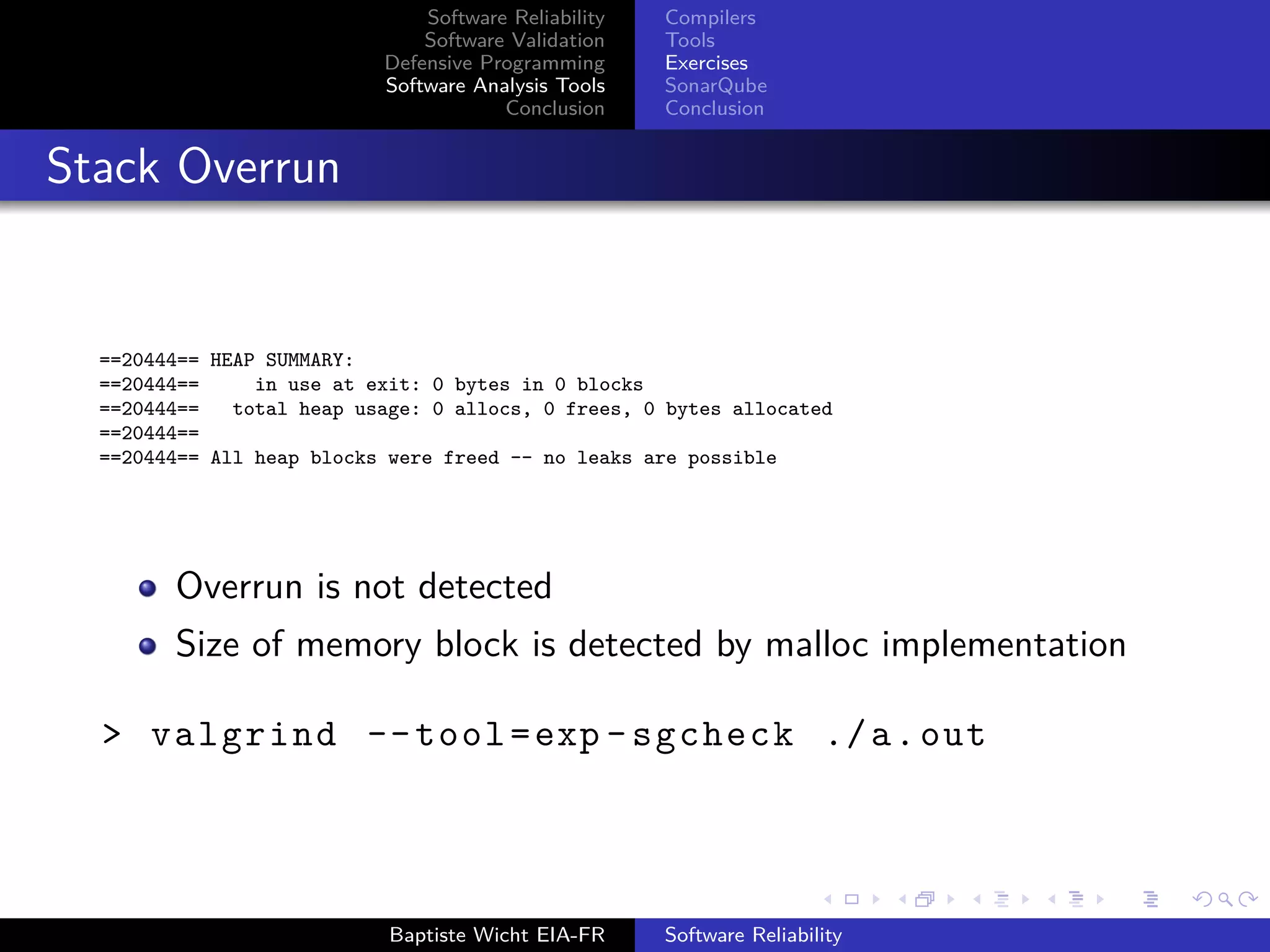 Software Reliability
Software Validation
Defensive Programming
Software Analysis Tools
Conclusion
Compilers
Tools
Exercises
SonarQube
Conclusion
Stack Overrun
==20444== HEAP SUMMARY:
==20444== in use at exit: 0 bytes in 0 blocks
==20444== total heap usage: 0 allocs, 0 frees, 0 bytes allocated
==20444==
==20444== All heap blocks were freed -- no leaks are possible
Overrun is not detected
Size of memory block is detected by malloc implementation
> valgrind --tool=exp -sgcheck ./a.out
Baptiste Wicht EIA-FR Software Reliability
 