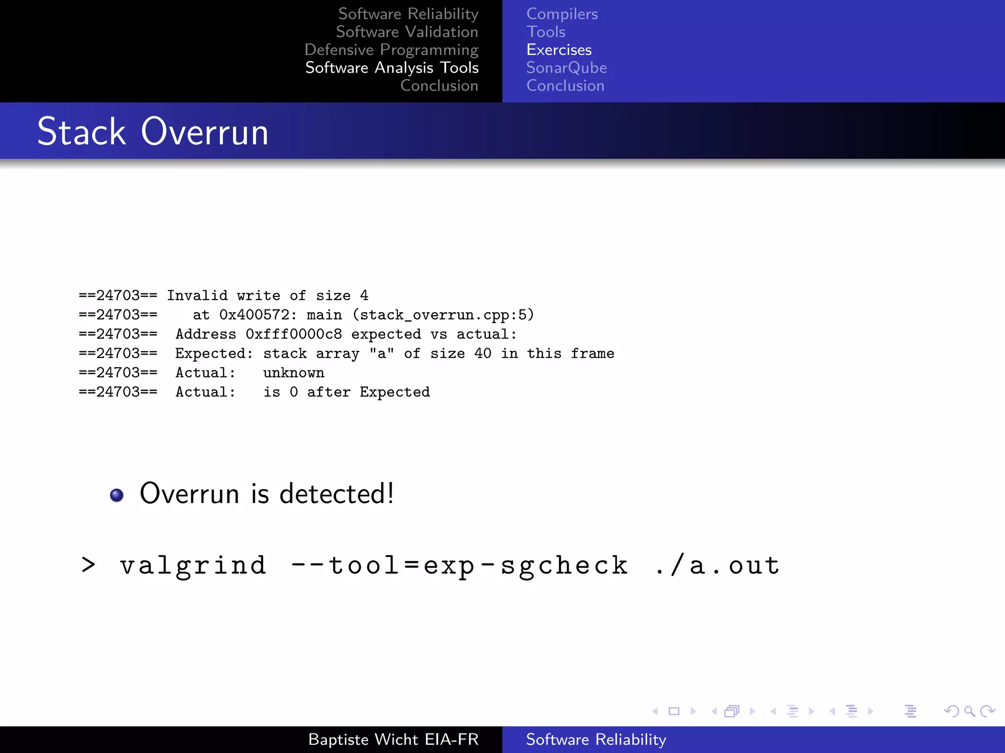 Software Reliability
Software Validation
Defensive Programming
Software Analysis Tools
Conclusion
Compilers
Tools
Exercises
SonarQube
Conclusion
Stack Overrun
==24703== Invalid write of size 4
==24703== at 0x400572: main (stack_overrun.cpp:5)
==24703== Address 0xfff0000c8 expected vs actual:
==24703== Expected: stack array "a" of size 40 in this frame
==24703== Actual: unknown
==24703== Actual: is 0 after Expected
Overrun is detected!
> valgrind --tool=exp -sgcheck ./a.out
Baptiste Wicht EIA-FR Software Reliability
 