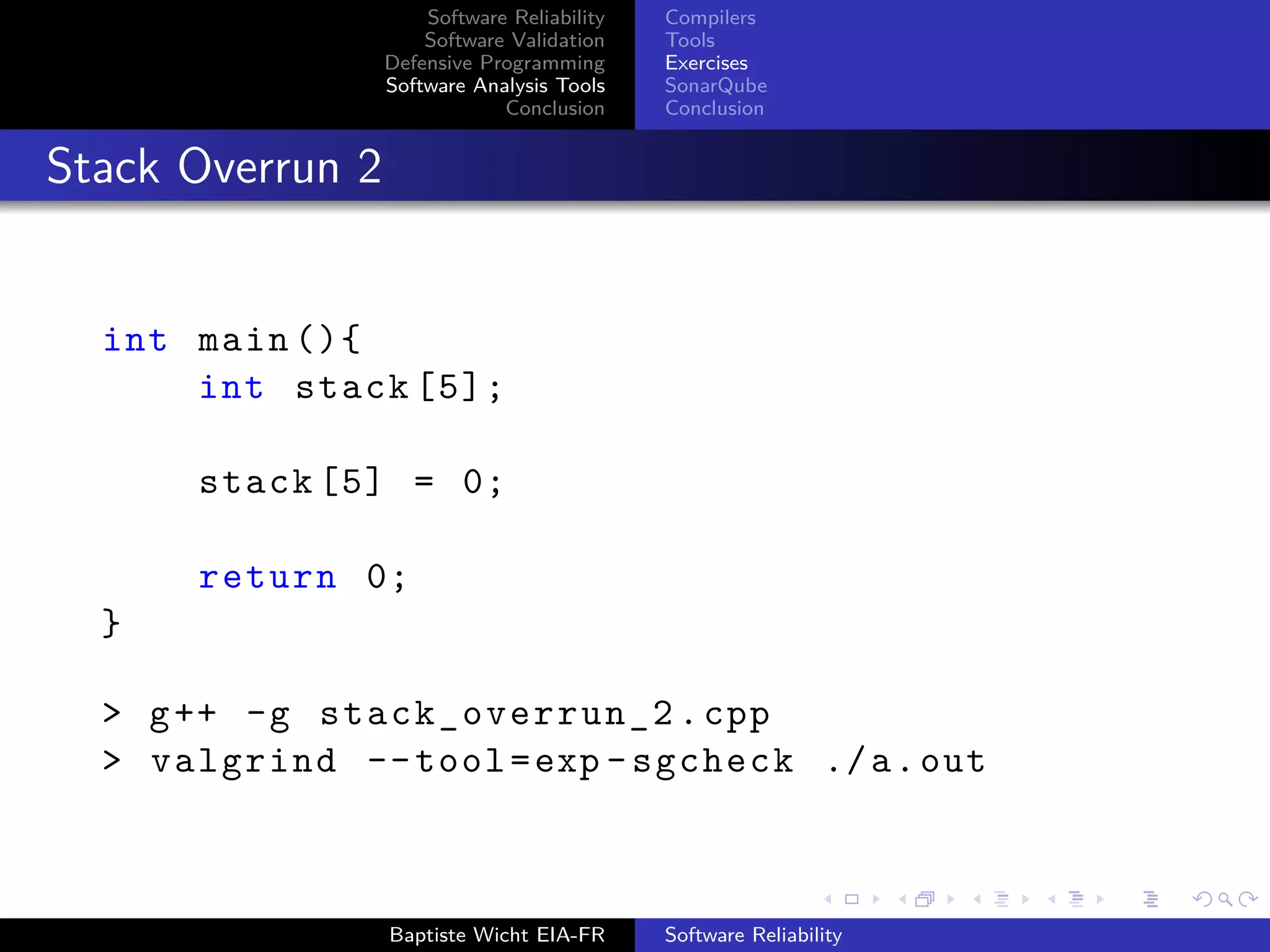 Software Reliability
Software Validation
Defensive Programming
Software Analysis Tools
Conclusion
Compilers
Tools
Exercises
SonarQube
Conclusion
Stack Overrun 2
int main (){
int stack [5];
stack [5] = 0;
return 0;
}
> g++ -g stack_overrun_2 .cpp
> valgrind --tool=exp -sgcheck ./a.out
Baptiste Wicht EIA-FR Software Reliability
 