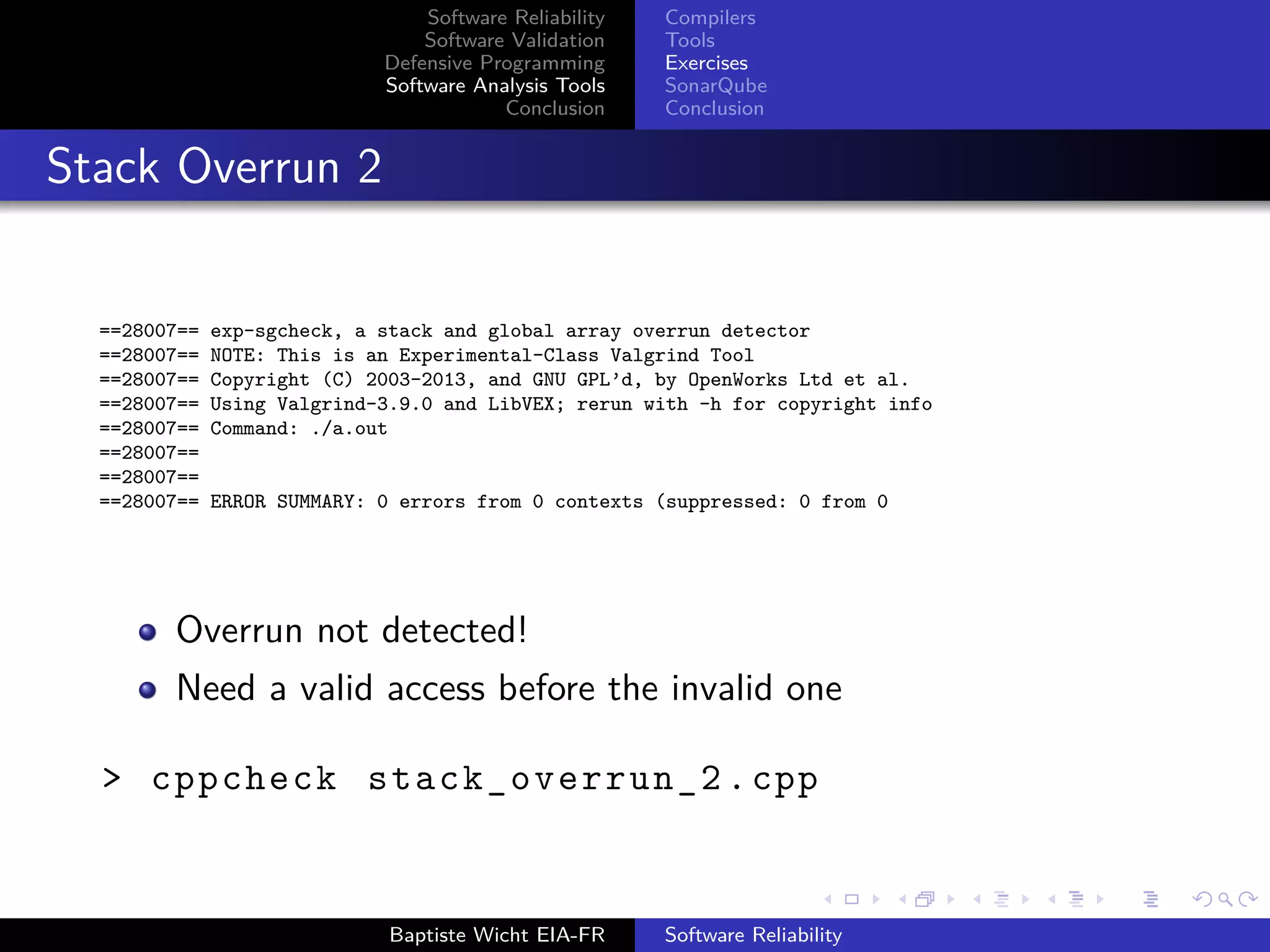 Software Reliability
Software Validation
Defensive Programming
Software Analysis Tools
Conclusion
Compilers
Tools
Exercises
SonarQube
Conclusion
Stack Overrun 2
==28007== exp-sgcheck, a stack and global array overrun detector
==28007== NOTE: This is an Experimental-Class Valgrind Tool
==28007== Copyright (C) 2003-2013, and GNU GPL’d, by OpenWorks Ltd et al.
==28007== Using Valgrind-3.9.0 and LibVEX; rerun with -h for copyright info
==28007== Command: ./a.out
==28007==
==28007==
==28007== ERROR SUMMARY: 0 errors from 0 contexts (suppressed: 0 from 0
Overrun not detected!
Need a valid access before the invalid one
> cppcheck stack_overrun_2 .cpp
Baptiste Wicht EIA-FR Software Reliability
 