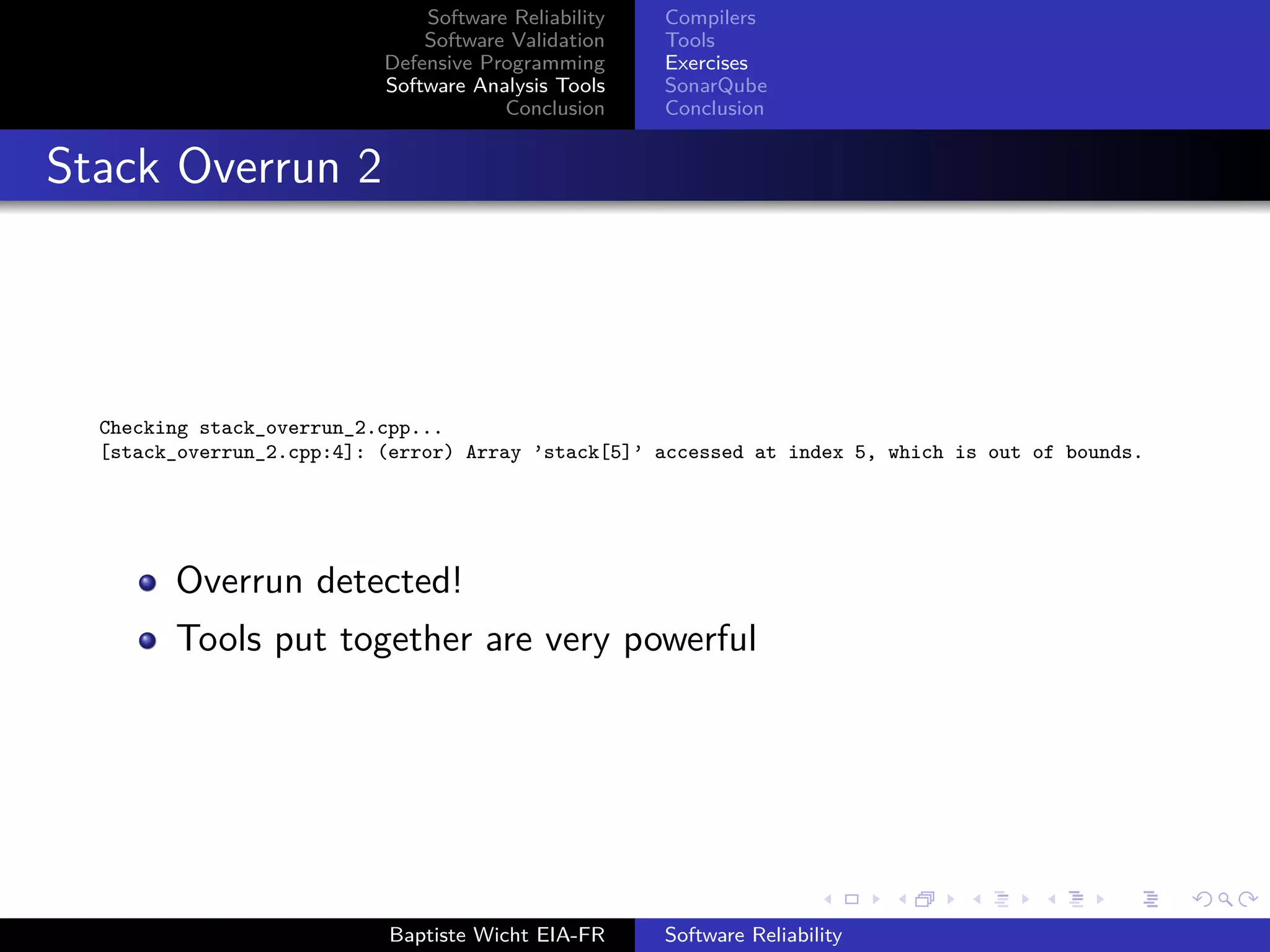 Software Reliability
Software Validation
Defensive Programming
Software Analysis Tools
Conclusion
Compilers
Tools
Exercises
SonarQube
Conclusion
Stack Overrun 2
Checking stack_overrun_2.cpp...
[stack_overrun_2.cpp:4]: (error) Array ’stack[5]’ accessed at index 5, which is out of bounds.
Overrun detected!
Tools put together are very powerful
Baptiste Wicht EIA-FR Software Reliability
 