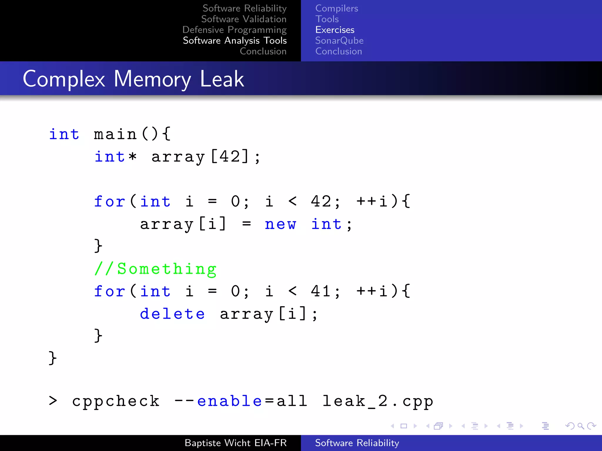 Software Reliability
Software Validation
Defensive Programming
Software Analysis Tools
Conclusion
Compilers
Tools
Exercises
SonarQube
Conclusion
Complex Memory Leak
int main (){
int* array [42];
for(int i = 0; i < 42; ++i){
array[i] = new int;
}
// Something
for(int i = 0; i < 41; ++i){
delete array[i];
}
}
> cppcheck --enable=all leak_2.cpp
Baptiste Wicht EIA-FR Software Reliability
 