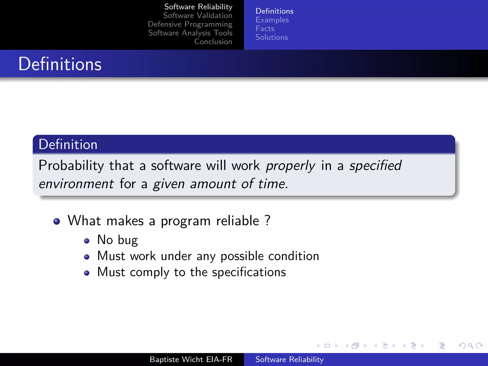 Software Reliability
Software Validation
Defensive Programming
Software Analysis Tools
Conclusion
Deﬁnitions
Examples
Facts
Solutions
Deﬁnitions
Deﬁnition
Probability that a software will work properly in a speciﬁed
environment for a given amount of time.
What makes a program reliable ?
No bug
Must work under any possible condition
Must comply to the speciﬁcations
Baptiste Wicht EIA-FR Software Reliability
 