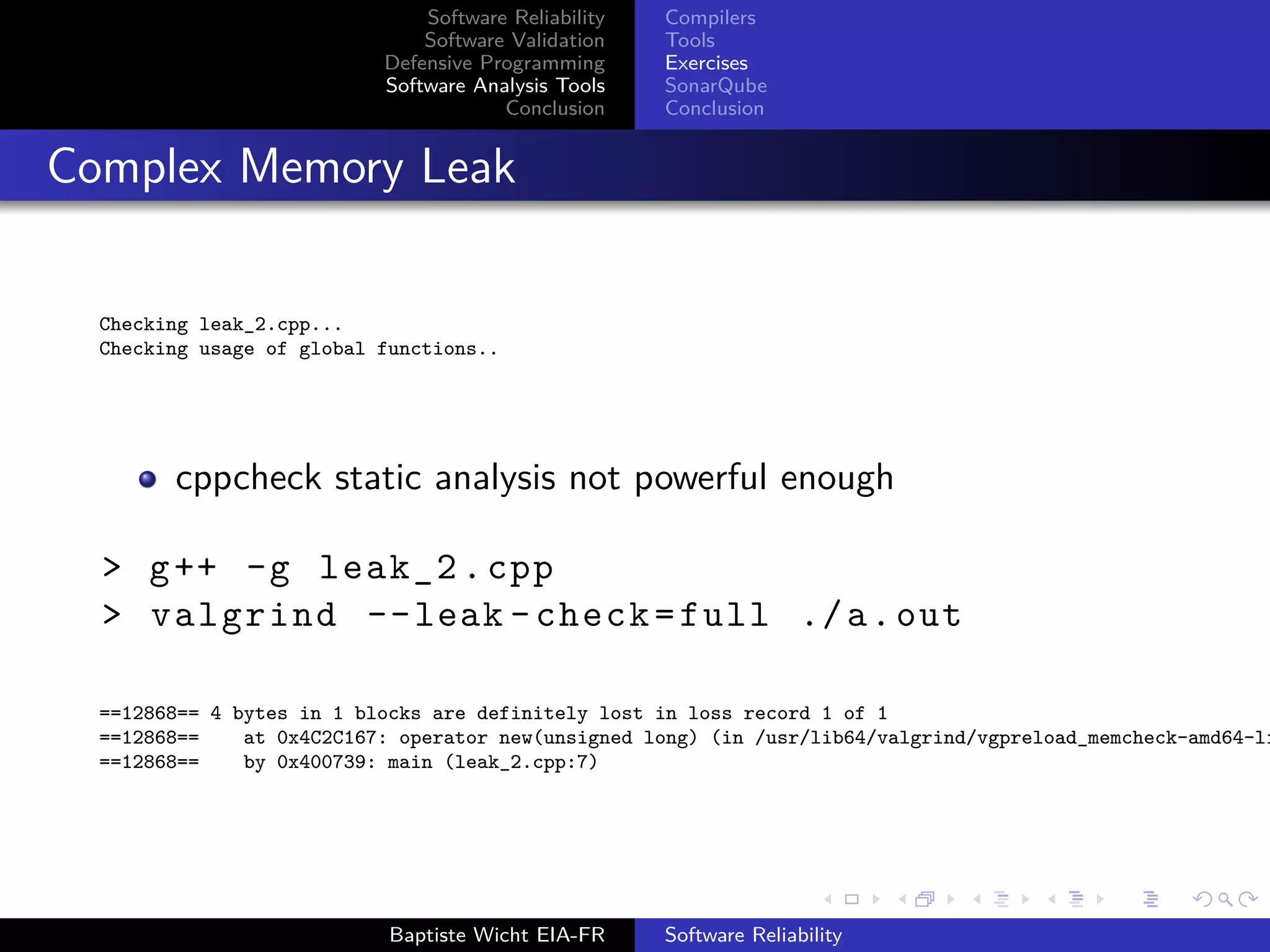 Software Reliability
Software Validation
Defensive Programming
Software Analysis Tools
Conclusion
Compilers
Tools
Exercises
SonarQube
Conclusion
Complex Memory Leak
Checking leak_2.cpp...
Checking usage of global functions..
cppcheck static analysis not powerful enough
> g++ -g leak_2.cpp
> valgrind --leak -check=full ./a.out
==12868== 4 bytes in 1 blocks are definitely lost in loss record 1 of 1
==12868== at 0x4C2C167: operator new(unsigned long) (in /usr/lib64/valgrind/vgpreload_memcheck-amd64-li
==12868== by 0x400739: main (leak_2.cpp:7)
Baptiste Wicht EIA-FR Software Reliability
 