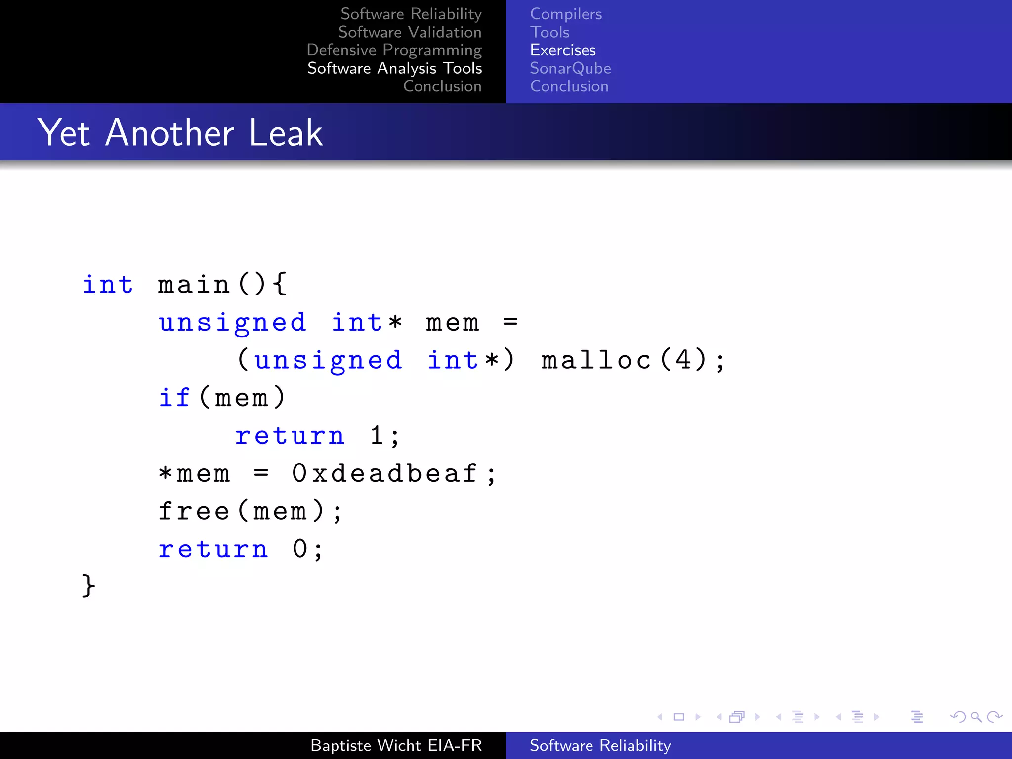 Software Reliability
Software Validation
Defensive Programming
Software Analysis Tools
Conclusion
Compilers
Tools
Exercises
SonarQube
Conclusion
Yet Another Leak
int main (){
unsigned int* mem =
(unsigned int*) malloc (4);
if(mem)
return 1;
*mem = 0xdeadbeaf;
free(mem);
return 0;
}
Baptiste Wicht EIA-FR Software Reliability
 