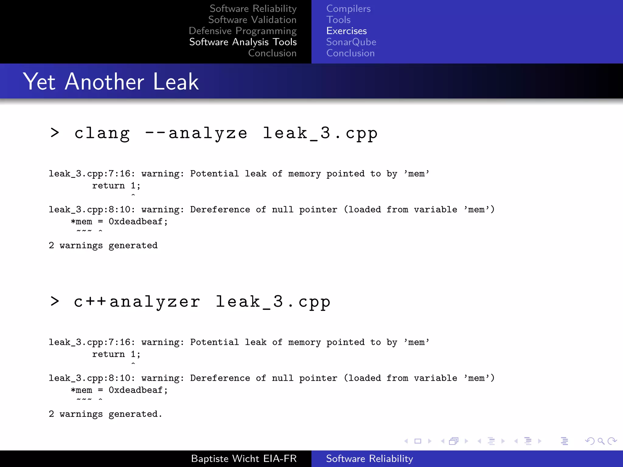 Software Reliability
Software Validation
Defensive Programming
Software Analysis Tools
Conclusion
Compilers
Tools
Exercises
SonarQube
Conclusion
Yet Another Leak
> clang --analyze leak_3.cpp
leak_3.cpp:7:16: warning: Potential leak of memory pointed to by ’mem’
return 1;
ˆ
leak_3.cpp:8:10: warning: Dereference of null pointer (loaded from variable ’mem’)
*mem = 0xdeadbeaf;
˜˜˜ ˆ
2 warnings generated
> c++ analyzer leak_3.cpp
leak_3.cpp:7:16: warning: Potential leak of memory pointed to by ’mem’
return 1;
ˆ
leak_3.cpp:8:10: warning: Dereference of null pointer (loaded from variable ’mem’)
*mem = 0xdeadbeaf;
˜˜˜ ˆ
2 warnings generated.
Baptiste Wicht EIA-FR Software Reliability
 