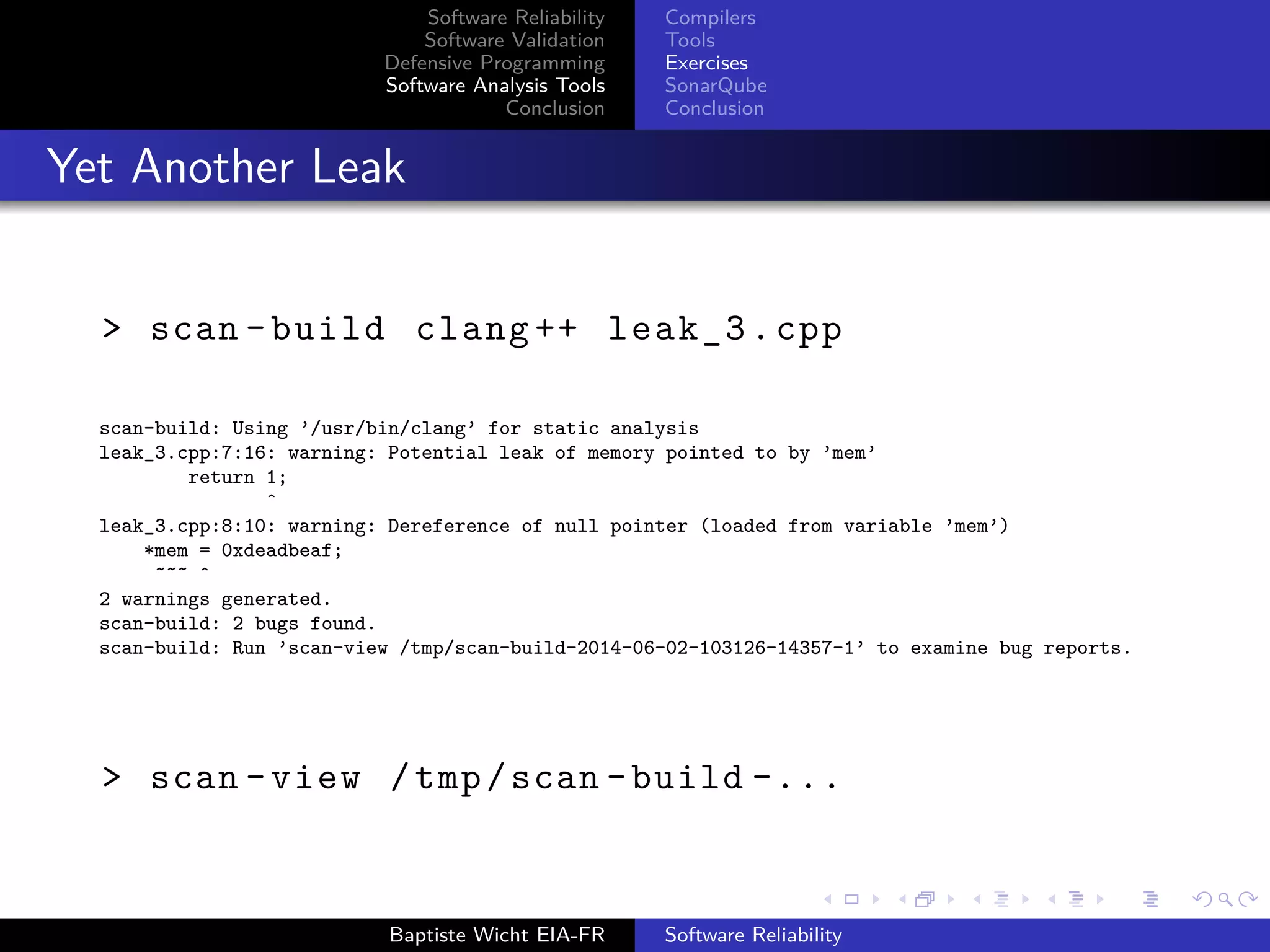 Software Reliability
Software Validation
Defensive Programming
Software Analysis Tools
Conclusion
Compilers
Tools
Exercises
SonarQube
Conclusion
Yet Another Leak
> scan -build clang ++ leak_3.cpp
scan-build: Using ’/usr/bin/clang’ for static analysis
leak_3.cpp:7:16: warning: Potential leak of memory pointed to by ’mem’
return 1;
ˆ
leak_3.cpp:8:10: warning: Dereference of null pointer (loaded from variable ’mem’)
*mem = 0xdeadbeaf;
˜˜˜ ˆ
2 warnings generated.
scan-build: 2 bugs found.
scan-build: Run ’scan-view /tmp/scan-build-2014-06-02-103126-14357-1’ to examine bug reports.
> scan -view /tmp/scan -build -...
Baptiste Wicht EIA-FR Software Reliability
 