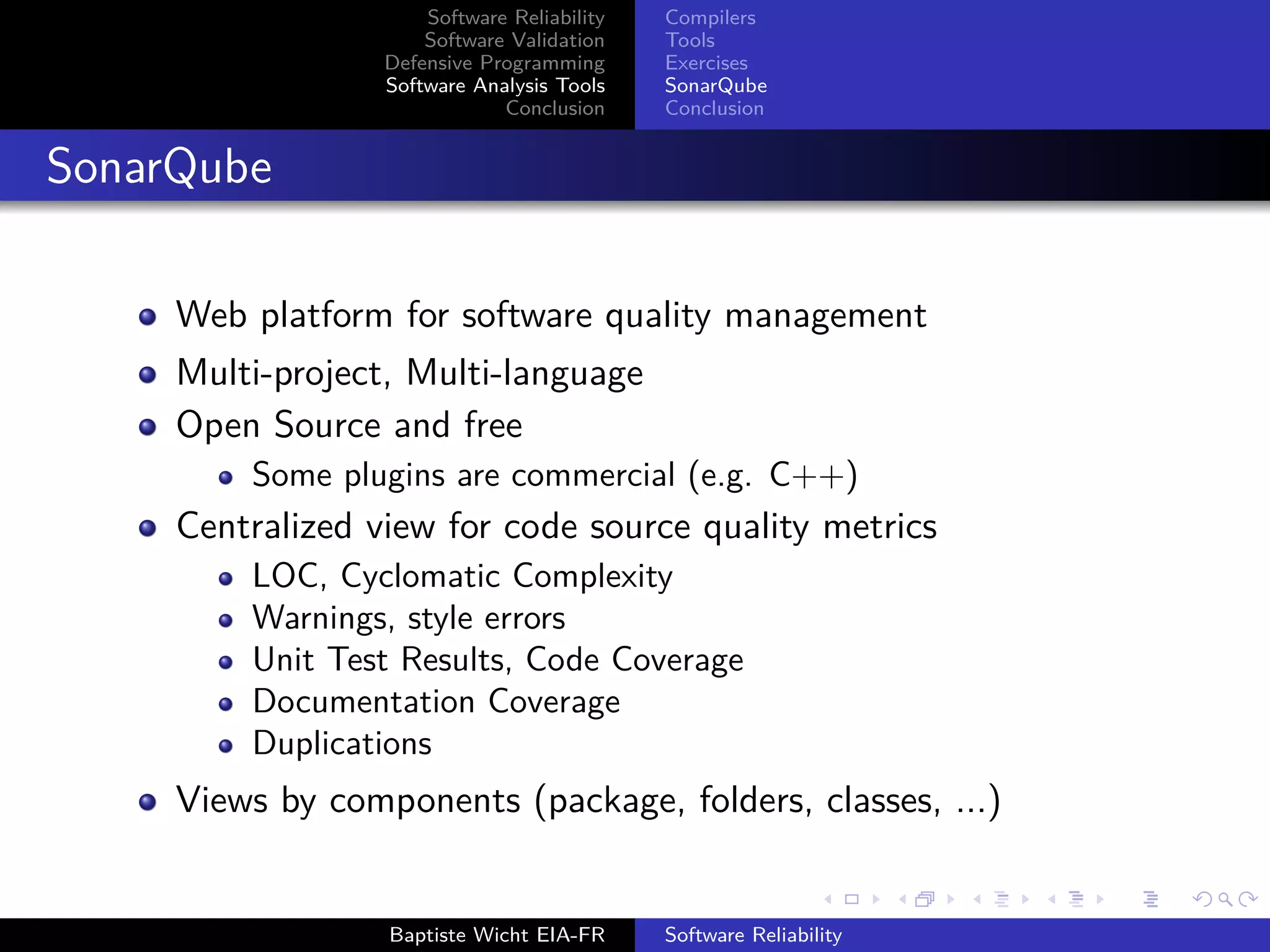 Software Reliability
Software Validation
Defensive Programming
Software Analysis Tools
Conclusion
Compilers
Tools
Exercises
SonarQube
Conclusion
SonarQube
Web platform for software quality management
Multi-project, Multi-language
Open Source and free
Some plugins are commercial (e.g. C++)
Centralized view for code source quality metrics
LOC, Cyclomatic Complexity
Warnings, style errors
Unit Test Results, Code Coverage
Documentation Coverage
Duplications
Views by components (package, folders, classes, ...)
Baptiste Wicht EIA-FR Software Reliability
 
