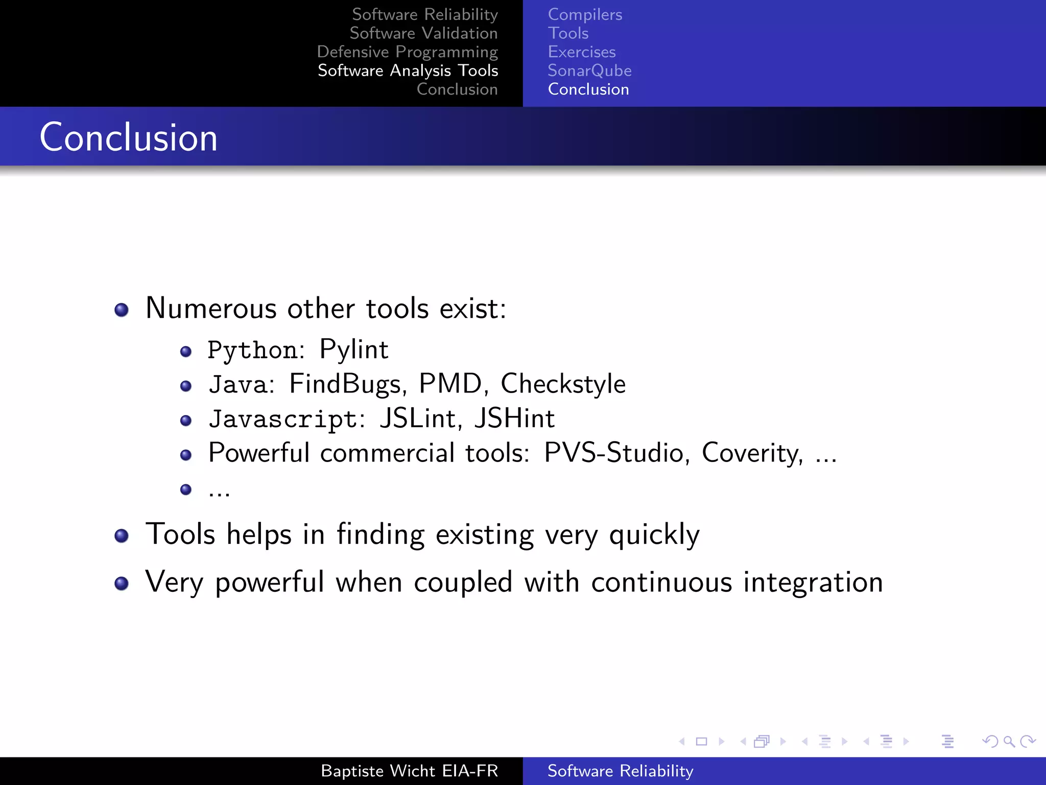 Software Reliability
Software Validation
Defensive Programming
Software Analysis Tools
Conclusion
Compilers
Tools
Exercises
SonarQube
Conclusion
Conclusion
Numerous other tools exist:
Python: Pylint
Java: FindBugs, PMD, Checkstyle
Javascript: JSLint, JSHint
Powerful commercial tools: PVS-Studio, Coverity, ...
...
Tools helps in ﬁnding existing very quickly
Very powerful when coupled with continuous integration
Baptiste Wicht EIA-FR Software Reliability
 
