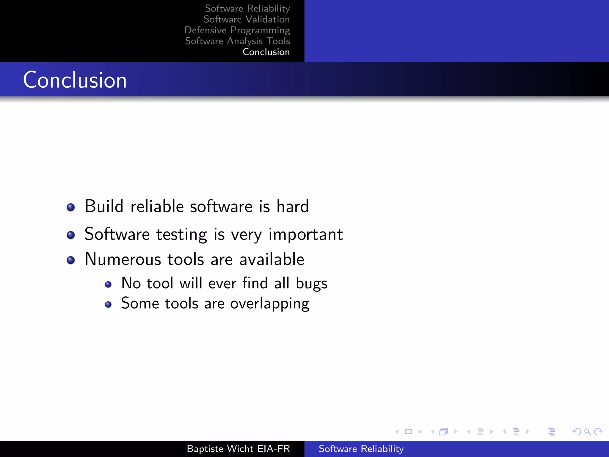 Software Reliability
Software Validation
Defensive Programming
Software Analysis Tools
Conclusion
Conclusion
Build reliable software is hard
Software testing is very important
Numerous tools are available
No tool will ever ﬁnd all bugs
Some tools are overlapping
Baptiste Wicht EIA-FR Software Reliability
 