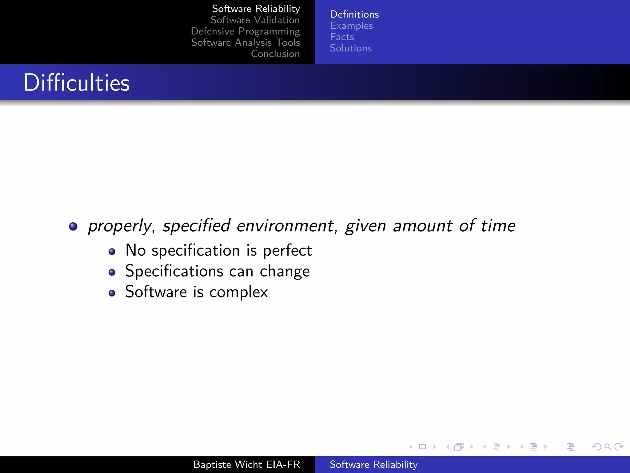Software Reliability
Software Validation
Defensive Programming
Software Analysis Tools
Conclusion
Deﬁnitions
Examples
Facts
Solutions
Diﬃculties
properly, speciﬁed environment, given amount of time
No speciﬁcation is perfect
Speciﬁcations can change
Software is complex
Baptiste Wicht EIA-FR Software Reliability
 