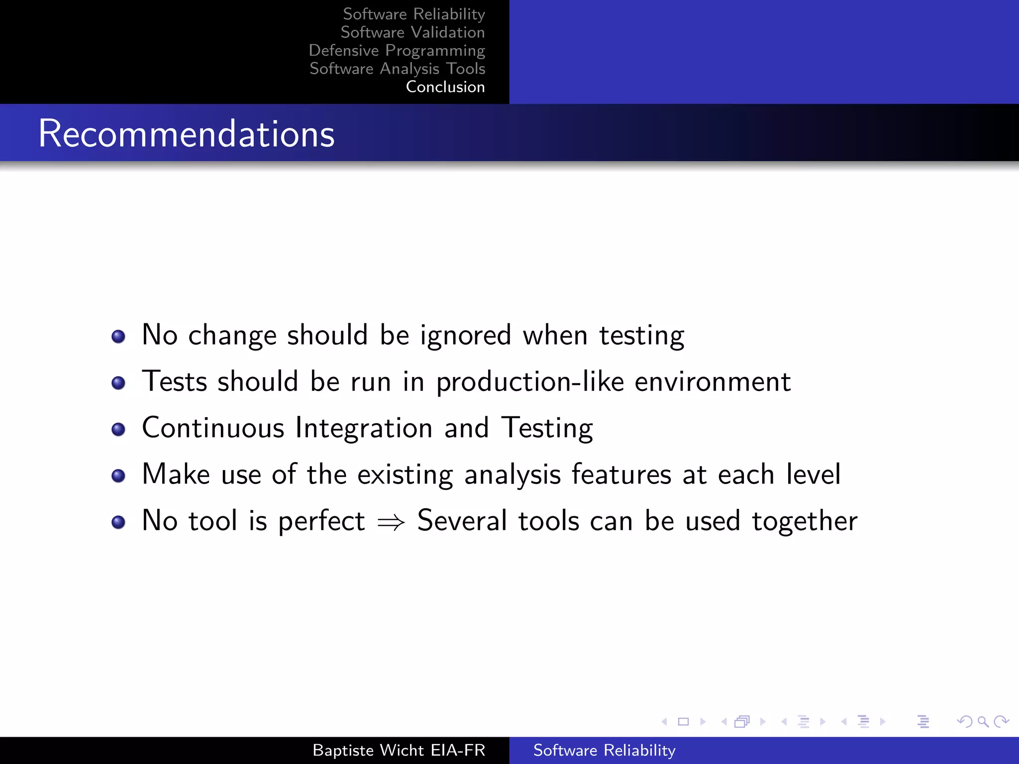 Software Reliability
Software Validation
Defensive Programming
Software Analysis Tools
Conclusion
Recommendations
No change should be ignored when testing
Tests should be run in production-like environment
Continuous Integration and Testing
Make use of the existing analysis features at each level
No tool is perfect ⇒ Several tools can be used together
Baptiste Wicht EIA-FR Software Reliability
 