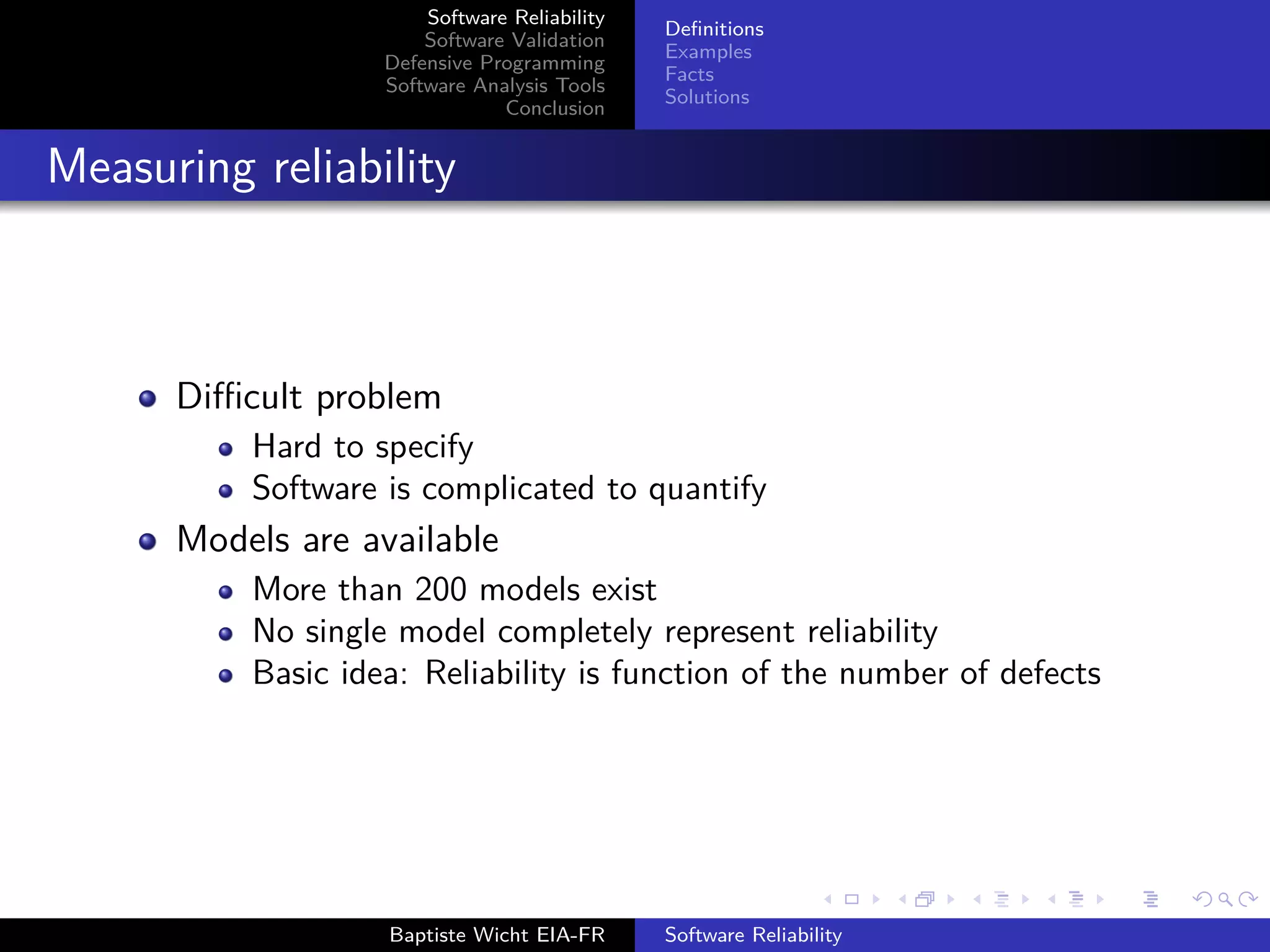Software Reliability
Software Validation
Defensive Programming
Software Analysis Tools
Conclusion
Deﬁnitions
Examples
Facts
Solutions
Measuring reliability
Diﬃcult problem
Hard to specify
Software is complicated to quantify
Models are available
More than 200 models exist
No single model completely represent reliability
Basic idea: Reliability is function of the number of defects
Baptiste Wicht EIA-FR Software Reliability
 