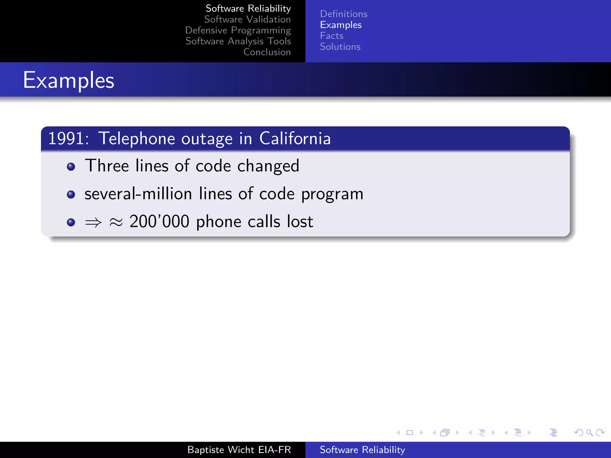 Software Reliability
Software Validation
Defensive Programming
Software Analysis Tools
Conclusion
Deﬁnitions
Examples
Facts
Solutions
Examples
1991: Telephone outage in California
Three lines of code changed
several-million lines of code program
⇒ ≈ 200’000 phone calls lost
Baptiste Wicht EIA-FR Software Reliability
 