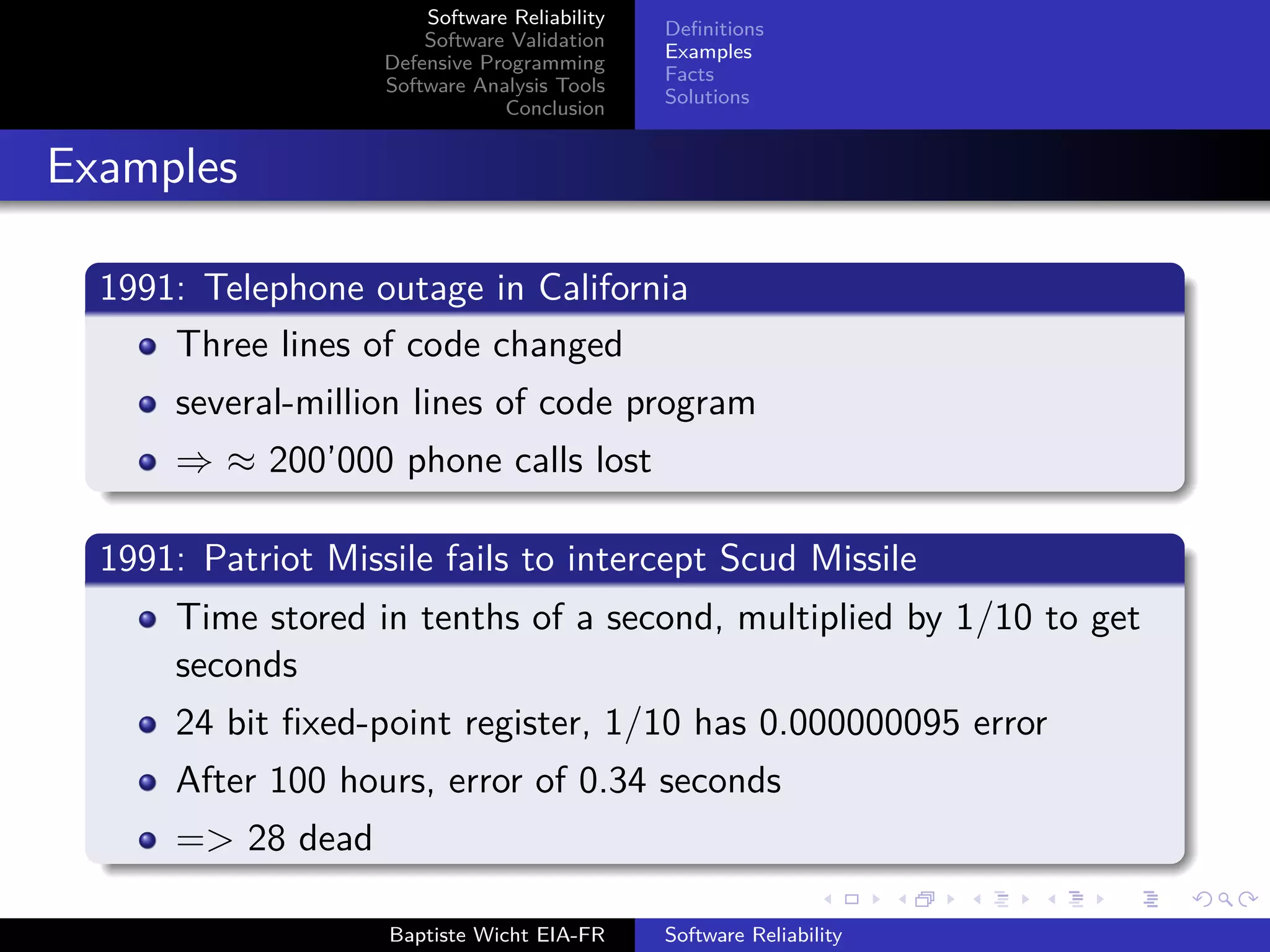 Software Reliability
Software Validation
Defensive Programming
Software Analysis Tools
Conclusion
Deﬁnitions
Examples
Facts
Solutions
Examples
1991: Telephone outage in California
Three lines of code changed
several-million lines of code program
⇒ ≈ 200’000 phone calls lost
1991: Patriot Missile fails to intercept Scud Missile
Time stored in tenths of a second, multiplied by 1/10 to get
seconds
24 bit ﬁxed-point register, 1/10 has 0.000000095 error
After 100 hours, error of 0.34 seconds
=> 28 dead
Baptiste Wicht EIA-FR Software Reliability
 