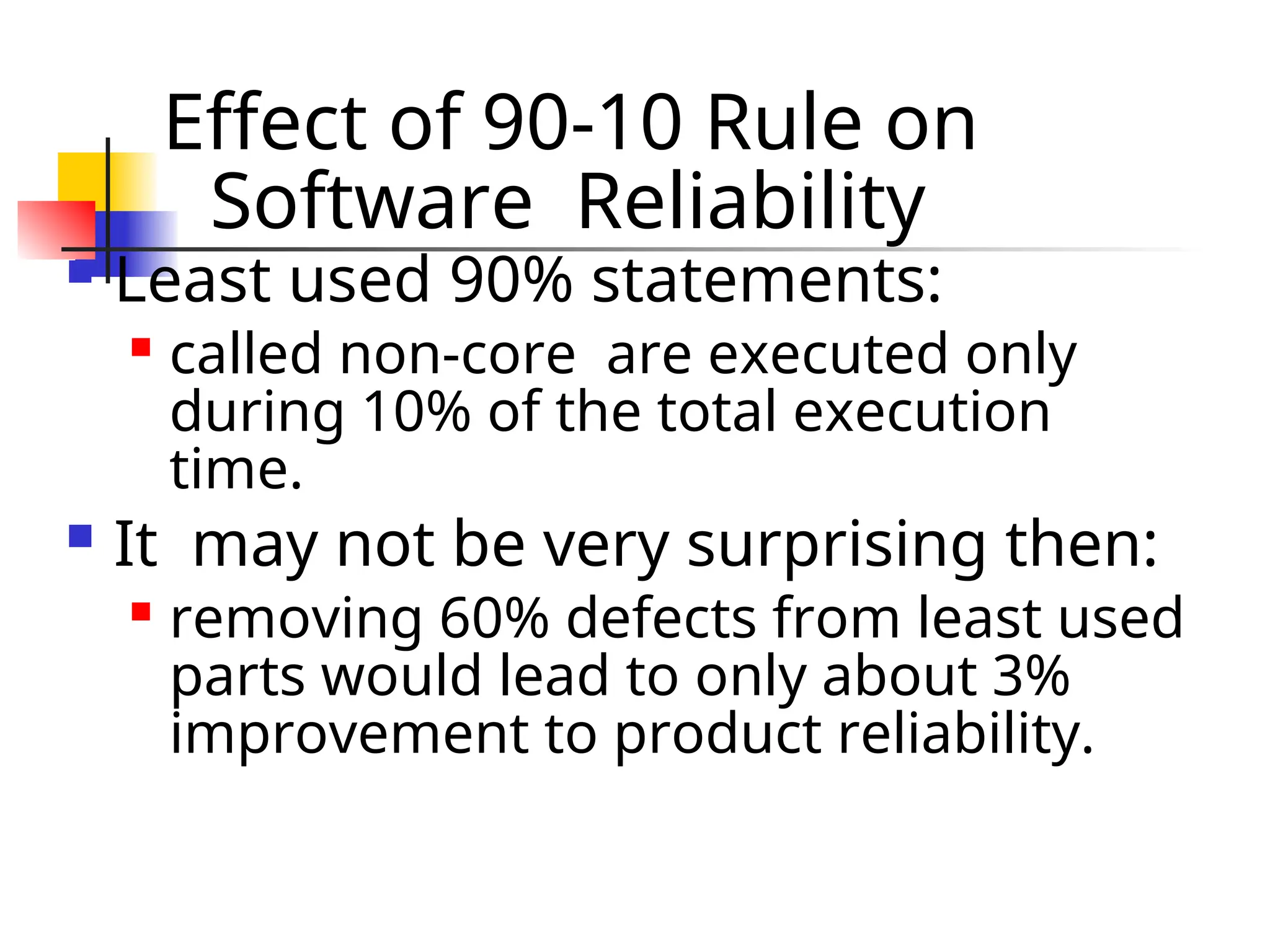 Effect of 90-10 Rule on Software Reliability  Least used 90% statements:  called non-core are executed only during 10% of the total execution time.  It may not be very surprising then:  removing 60% defects from least used parts would lead to only about 3% improvement to product reliability. 