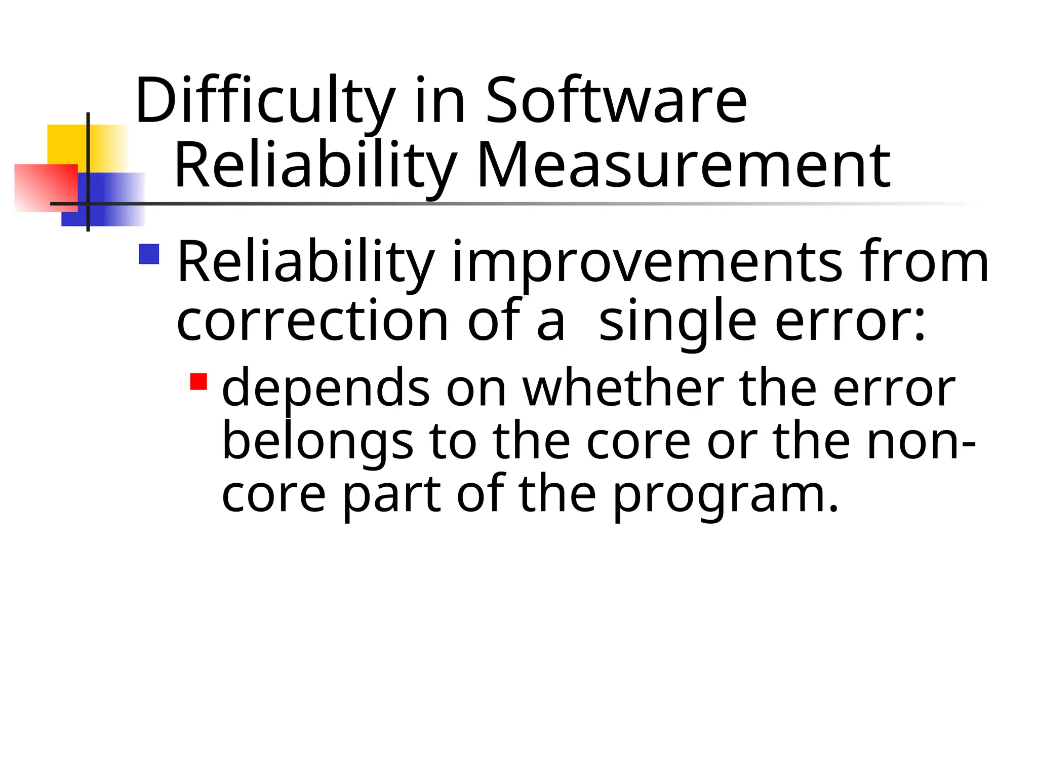 Difficulty in Software Reliability Measurement  Reliability improvements from correction of a single error:  depends on whether the error belongs to the core or the non- core part of the program. 