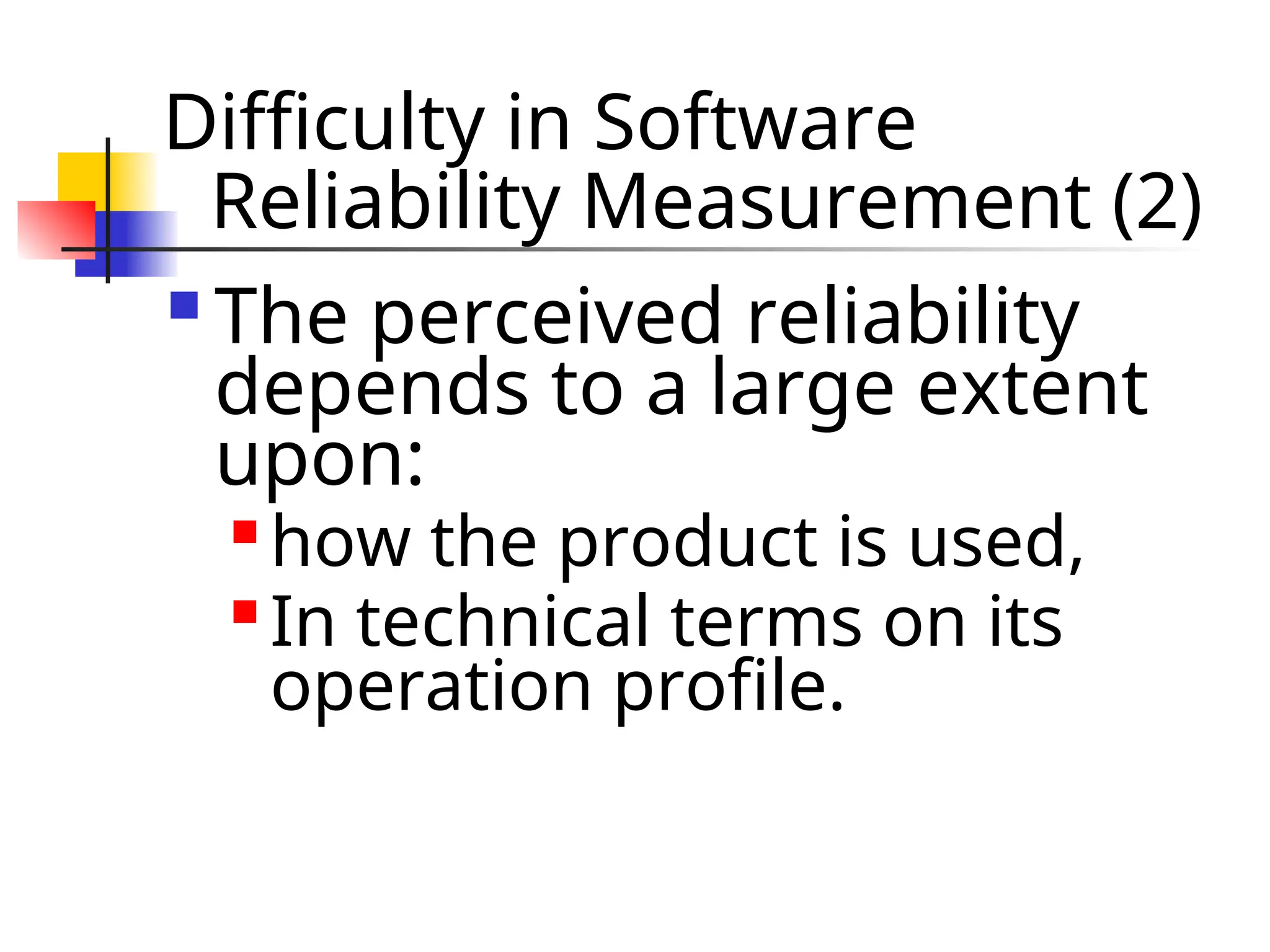 Difficulty in Software Reliability Measurement (2)  The perceived reliability depends to a large extent upon:  how the product is used,  In technical terms on its operation profile. 
