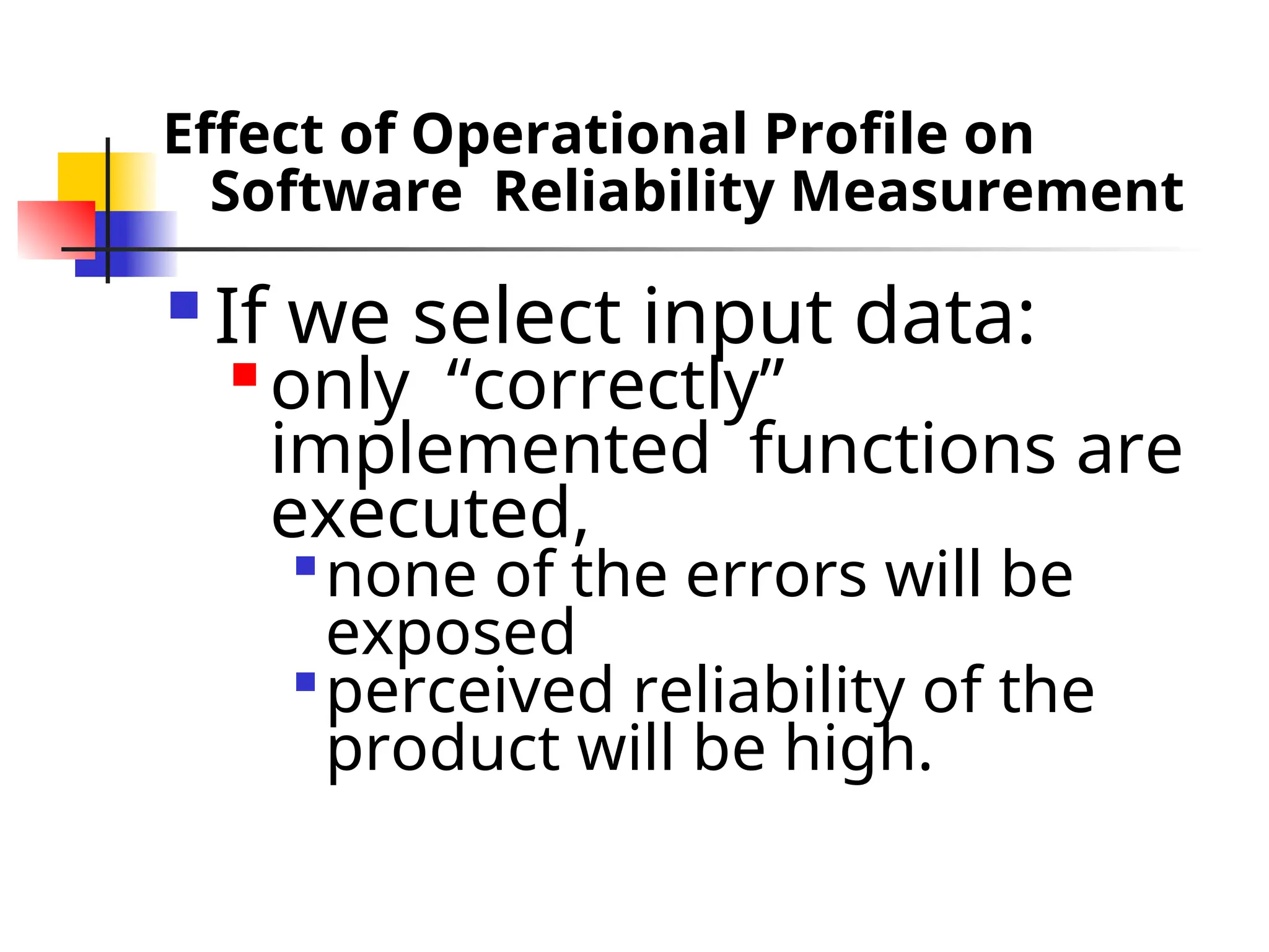 Effect of Operational Profile on Software Reliability Measurement  If we select input data:  only “correctly” implemented functions are executed,  none of the errors will be exposed  perceived reliability of the product will be high. 