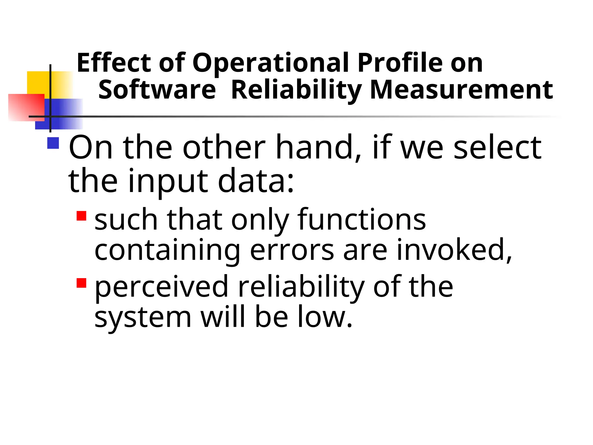 Effect of Operational Profile on Software Reliability Measurement  On the other hand, if we select the input data:  such that only functions containing errors are invoked,  perceived reliability of the system will be low. 