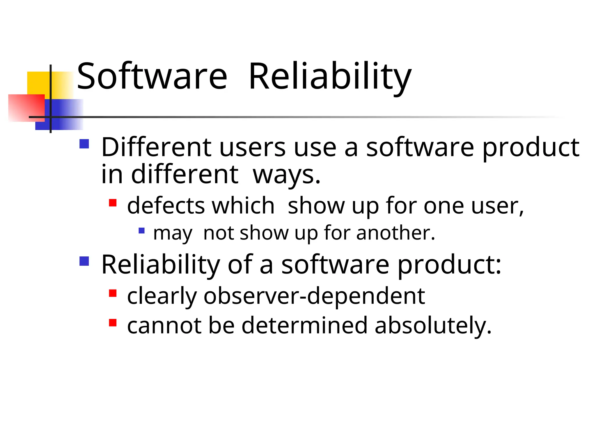 Software Reliability  Different users use a software product in different ways.  defects which show up for one user,  may not show up for another.  Reliability of a software product:  clearly observer-dependent  cannot be determined absolutely. 