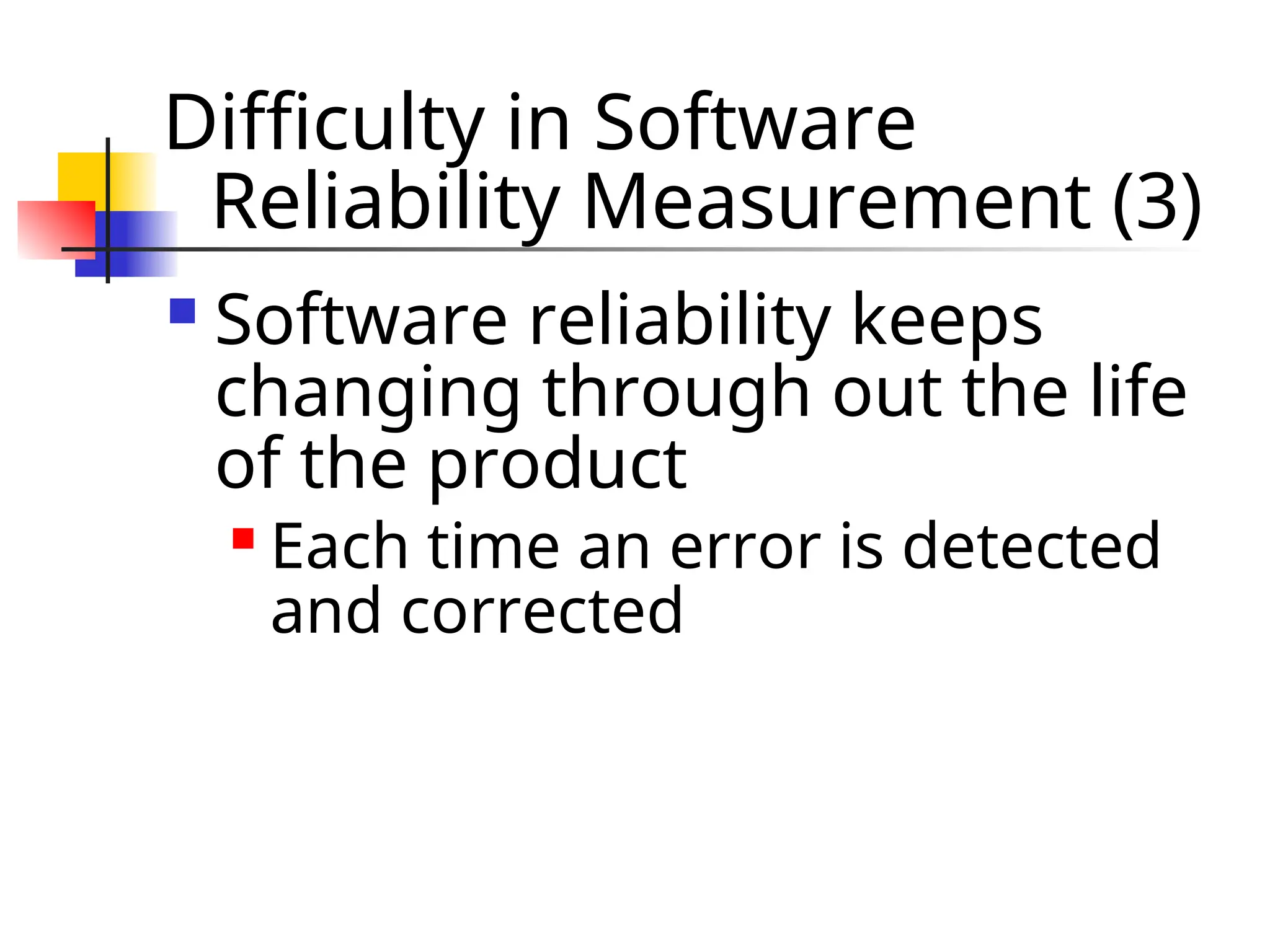 Difficulty in Software Reliability Measurement (3)  Software reliability keeps changing through out the life of the product  Each time an error is detected and corrected 