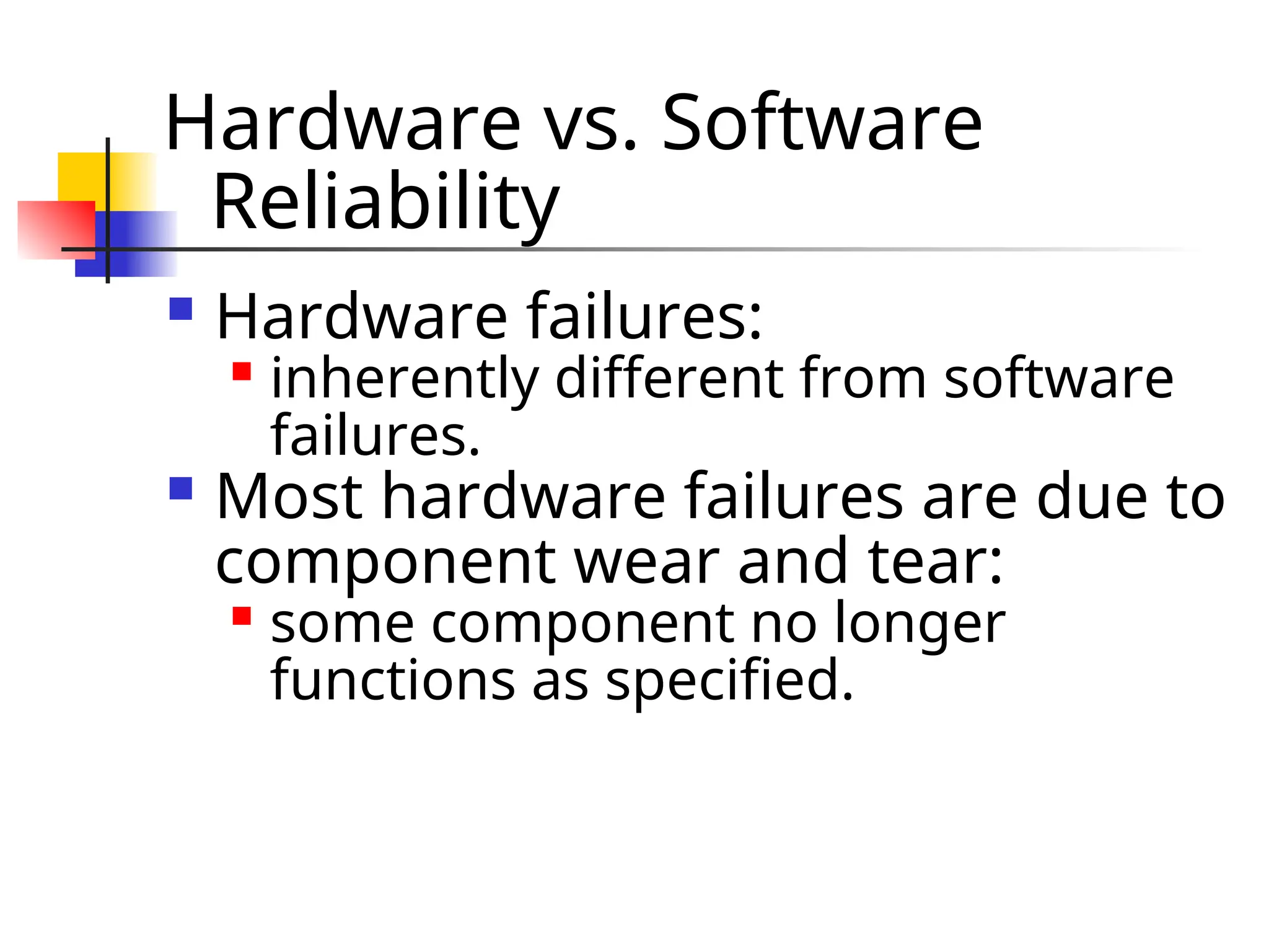 Hardware vs. Software Reliability  Hardware failures:  inherently different from software failures.  Most hardware failures are due to component wear and tear:  some component no longer functions as specified. 