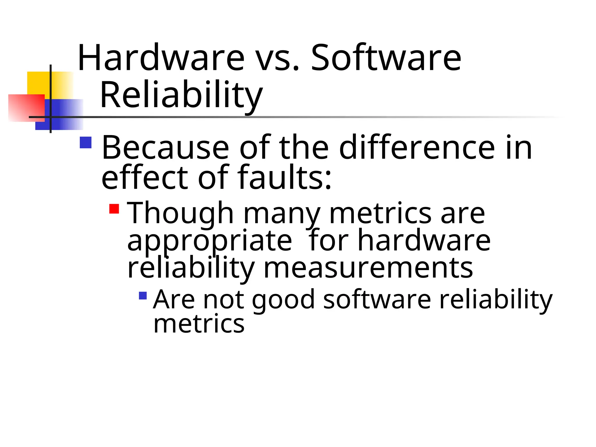 Hardware vs. Software Reliability  Because of the difference in effect of faults:  Though many metrics are appropriate for hardware reliability measurements  Are not good software reliability metrics 