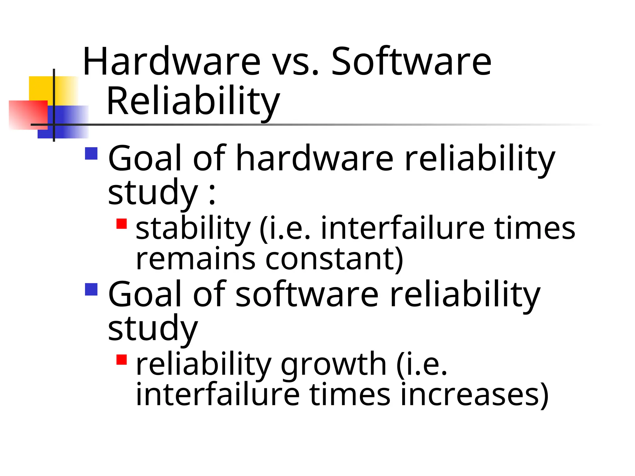 Hardware vs. Software Reliability  Goal of hardware reliability study :  stability (i.e. interfailure times remains constant)  Goal of software reliability study  reliability growth (i.e. interfailure times increases) 