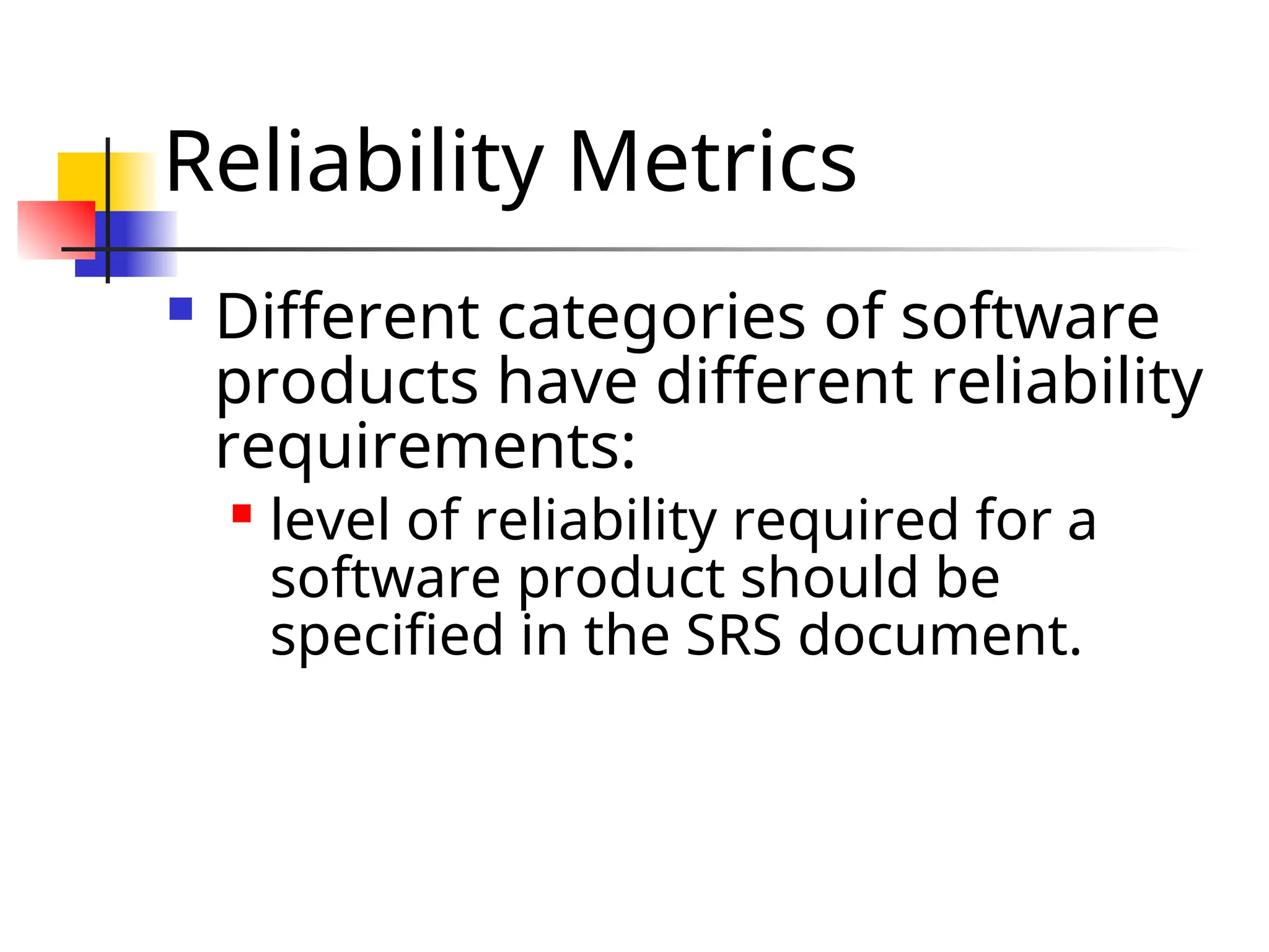 Reliability Metrics  Different categories of software products have different reliability requirements:  level of reliability required for a software product should be specified in the SRS document. 