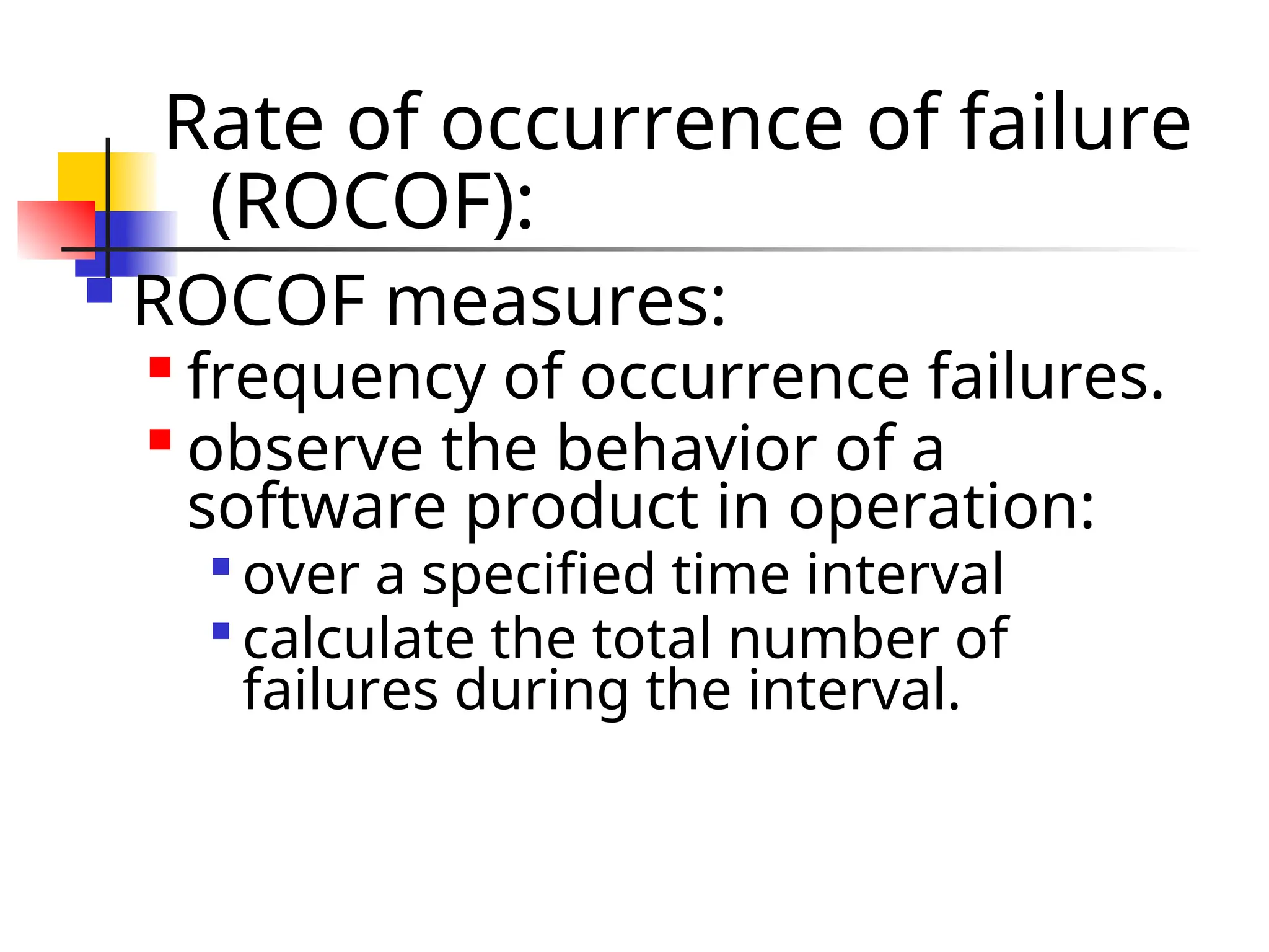 Rate of occurrence of failure (ROCOF):  ROCOF measures:  frequency of occurrence failures.  observe the behavior of a software product in operation:  over a specified time interval  calculate the total number of failures during the interval. 
