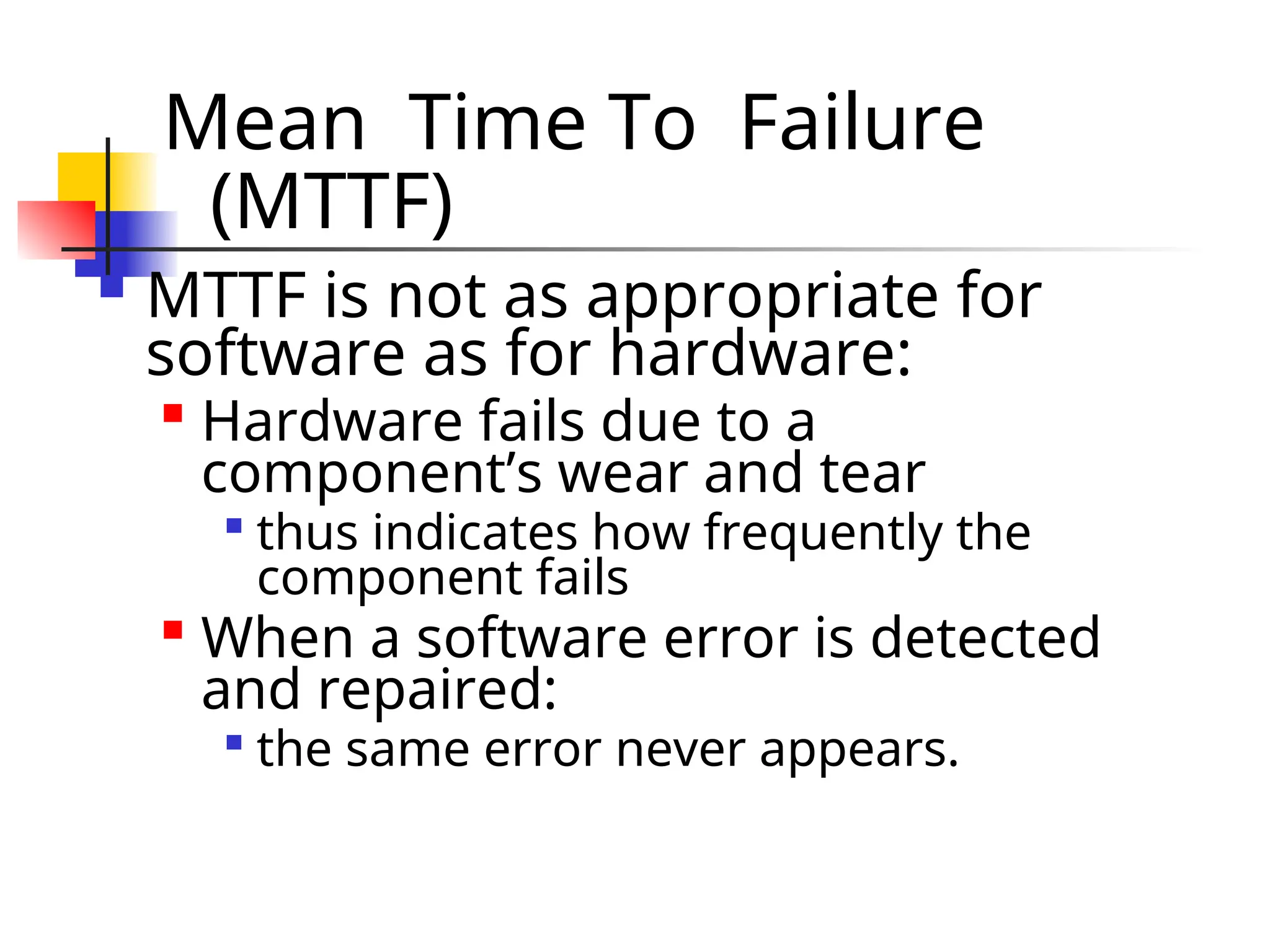 Mean Time To Failure (MTTF)  MTTF is not as appropriate for software as for hardware:  Hardware fails due to a component’s wear and tear  thus indicates how frequently the component fails  When a software error is detected and repaired:  the same error never appears. 
