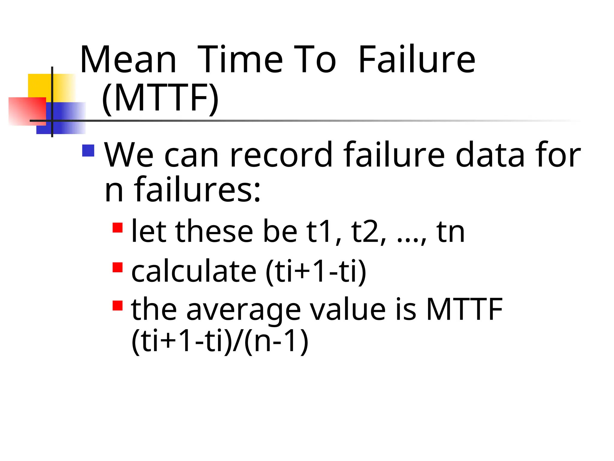 Mean Time To Failure (MTTF)  We can record failure data for n failures:  let these be t1, t2, …, tn  calculate (ti+1-ti)  the average value is MTTF (ti+1-ti)/(n-1) 