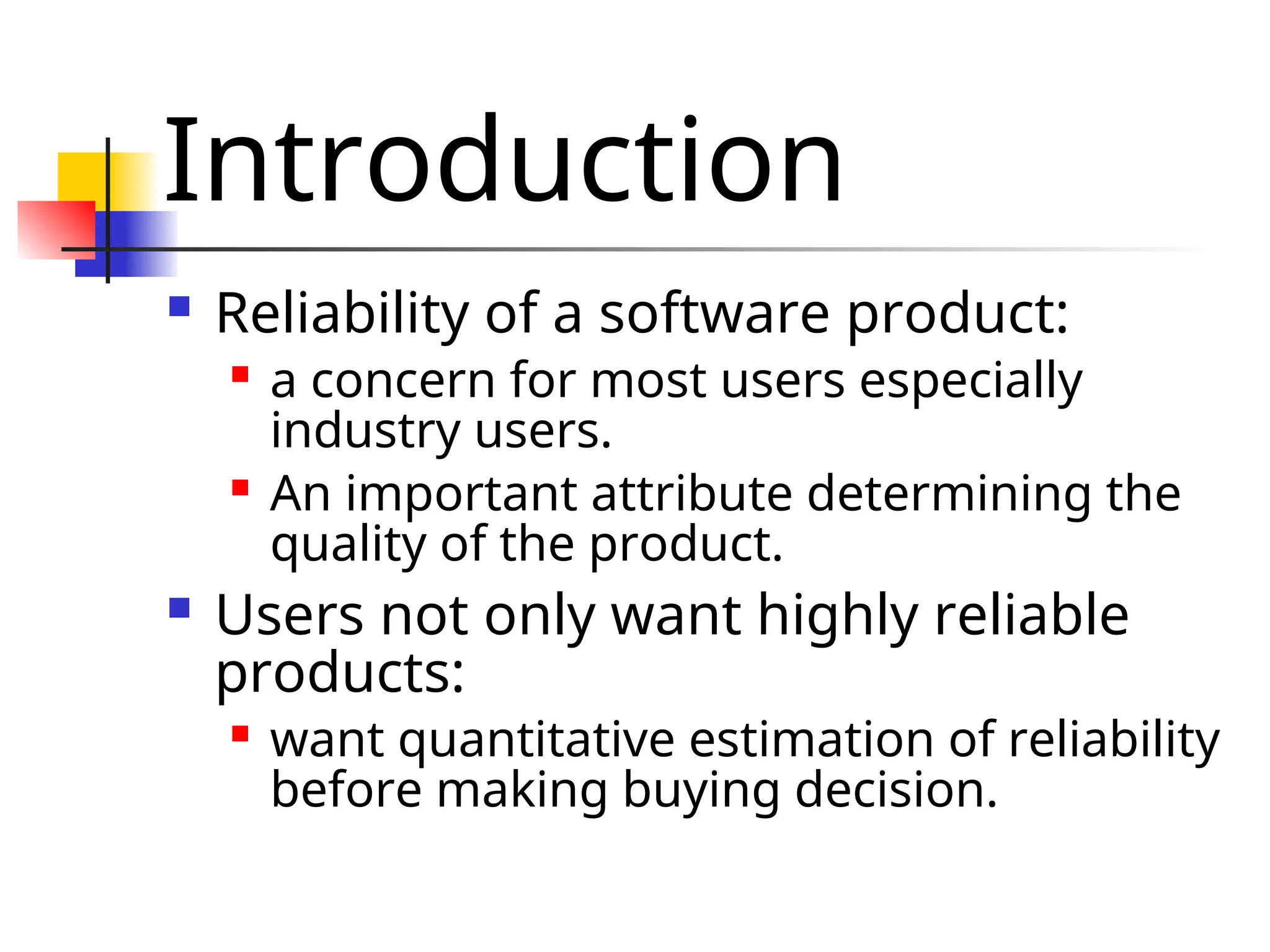 Introduction  Reliability of a software product:  a concern for most users especially industry users.  An important attribute determining the quality of the product.  Users not only want highly reliable products:  want quantitative estimation of reliability before making buying decision. 