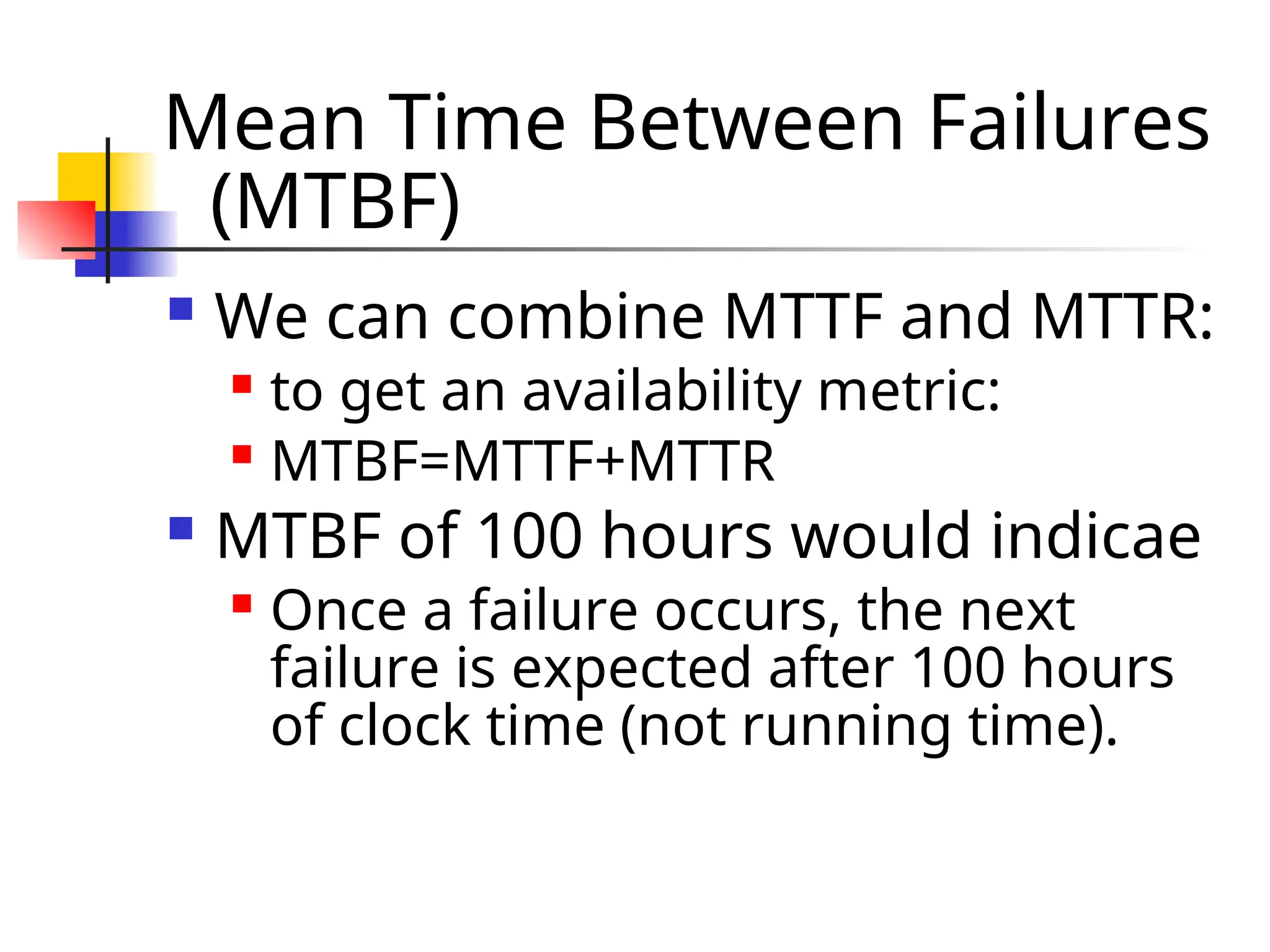 Mean Time Between Failures (MTBF)  We can combine MTTF and MTTR:  to get an availability metric:  MTBF=MTTF+MTTR  MTBF of 100 hours would indicae  Once a failure occurs, the next failure is expected after 100 hours of clock time (not running time). 