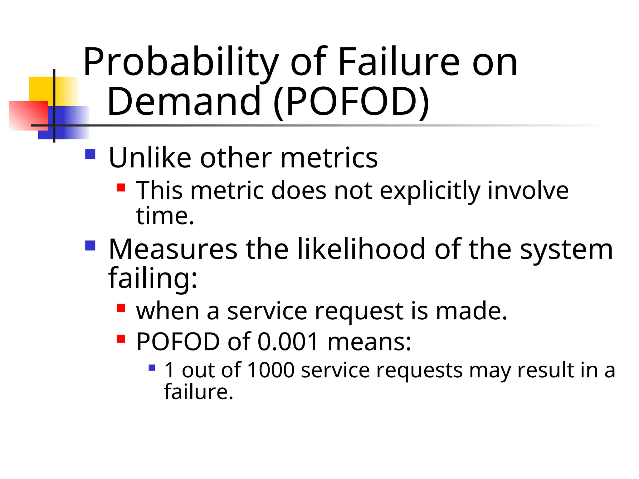Probability of Failure on Demand (POFOD)  Unlike other metrics  This metric does not explicitly involve time.  Measures the likelihood of the system failing:  when a service request is made.  POFOD of 0.001 means:  1 out of 1000 service requests may result in a failure. 