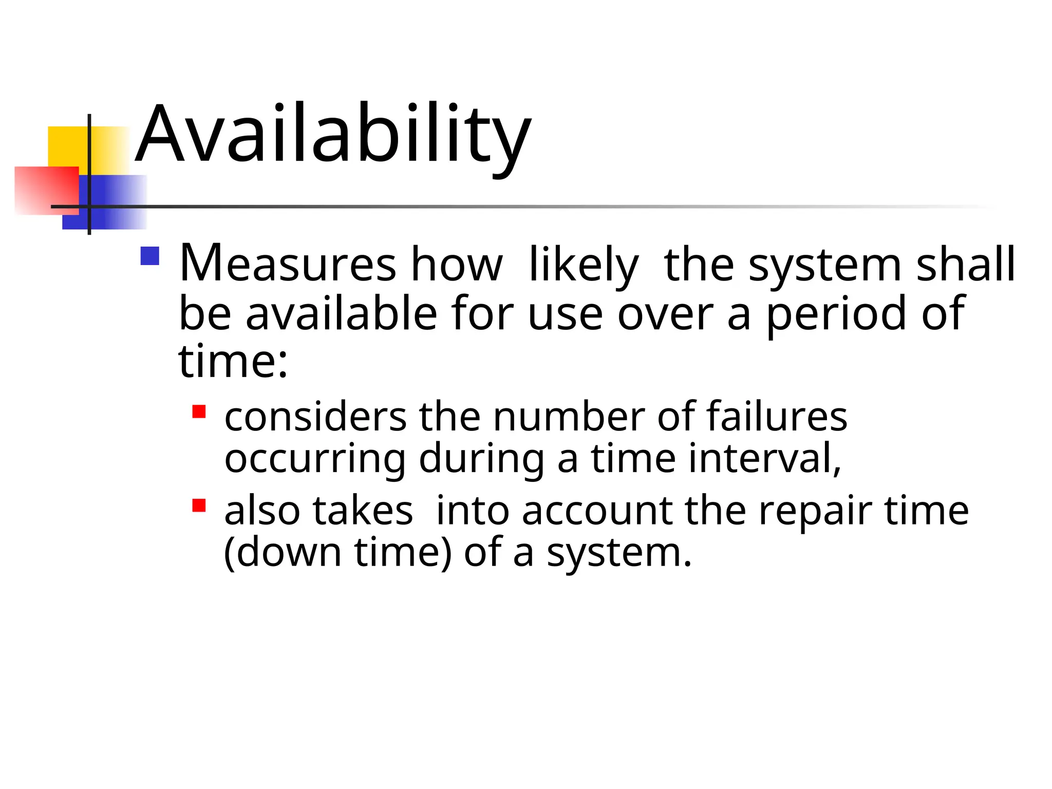 Availability  Measures how likely the system shall be available for use over a period of time:  considers the number of failures occurring during a time interval,  also takes into account the repair time (down time) of a system. 