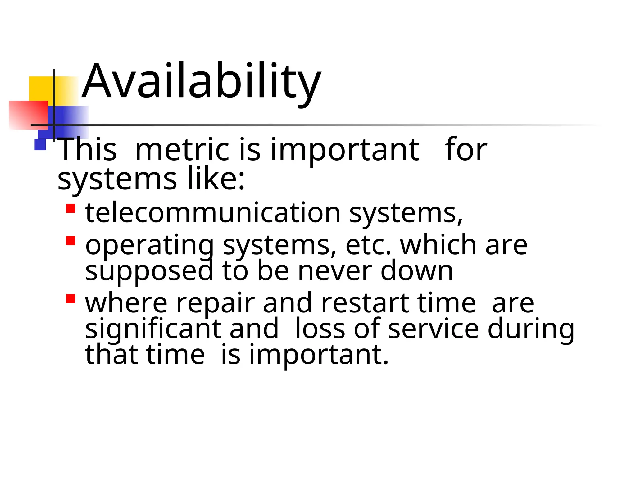Availability  This metric is important for systems like:  telecommunication systems,  operating systems, etc. which are supposed to be never down  where repair and restart time are significant and loss of service during that time is important. 