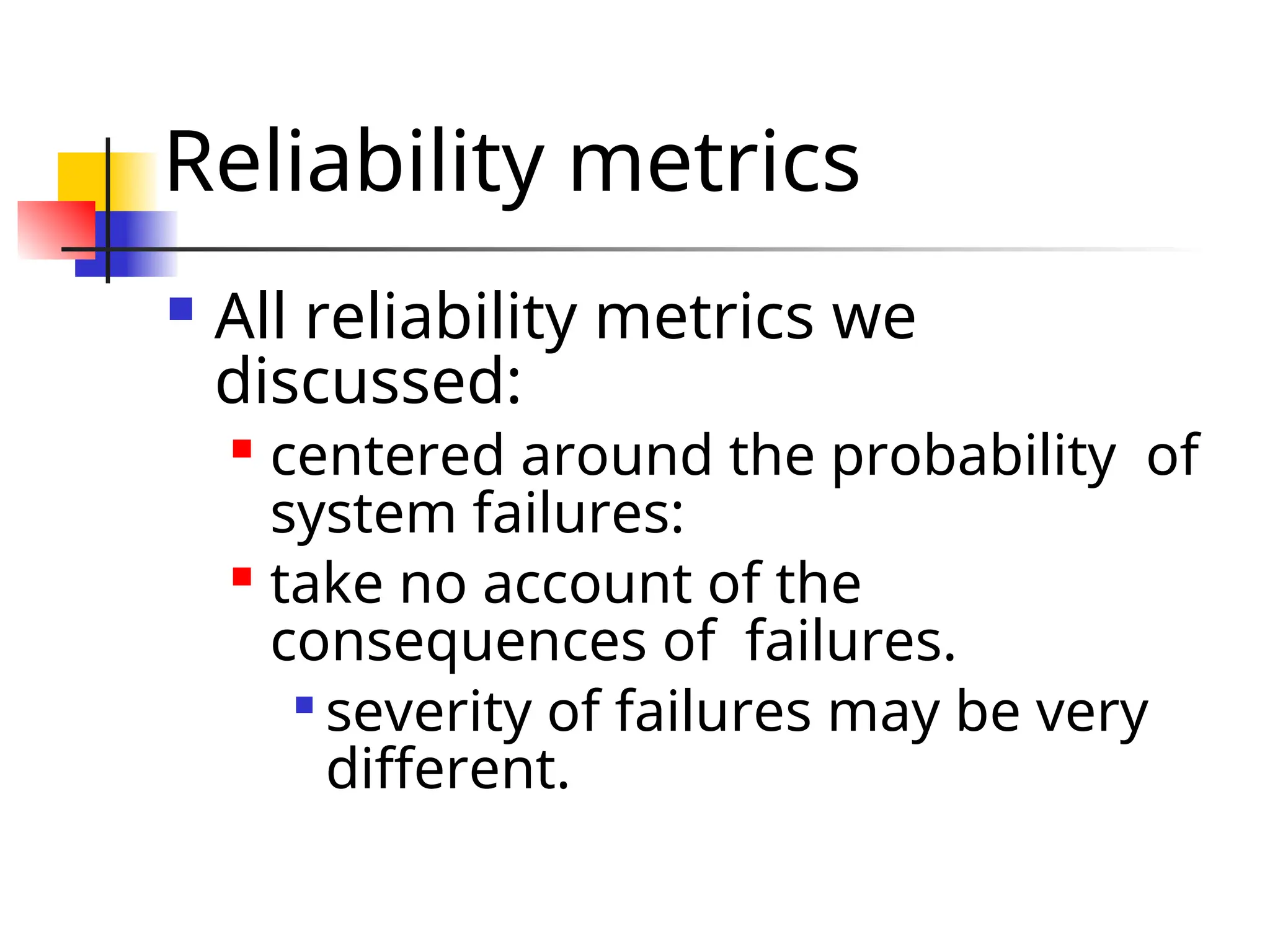 Reliability metrics  All reliability metrics we discussed:  centered around the probability of system failures:  take no account of the consequences of failures.  severity of failures may be very different. 