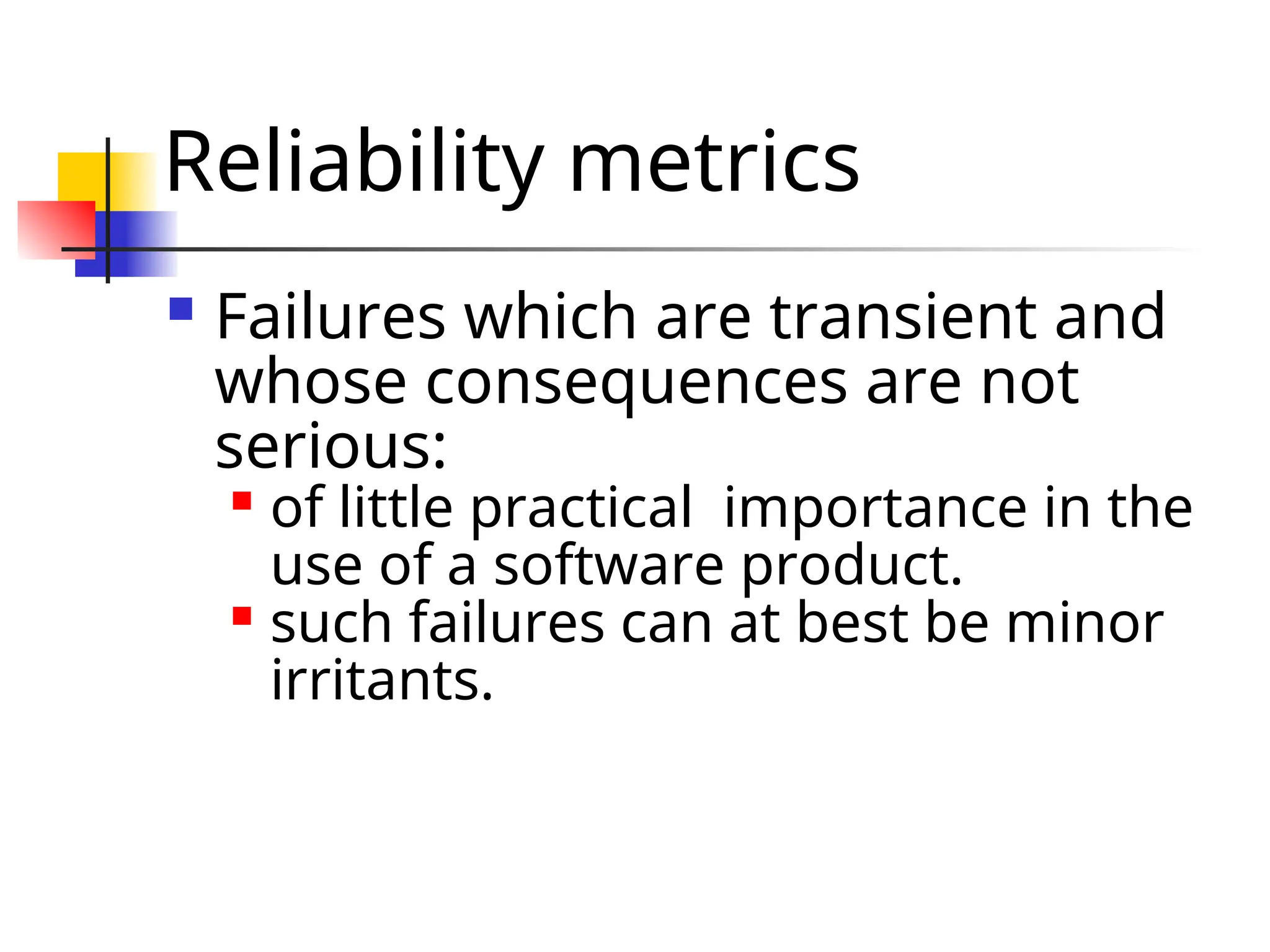 Reliability metrics  Failures which are transient and whose consequences are not serious:  of little practical importance in the use of a software product.  such failures can at best be minor irritants. 