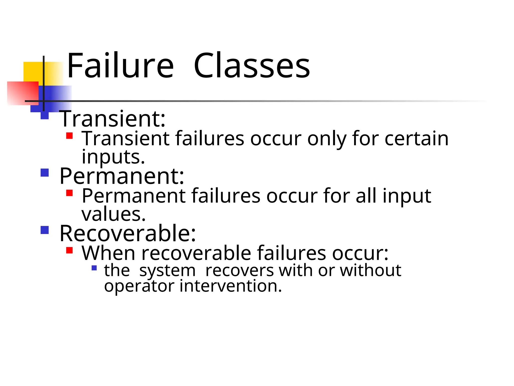 Failure Classes  Transient:  Transient failures occur only for certain inputs.  Permanent:  Permanent failures occur for all input values.  Recoverable:  When recoverable failures occur:  the system recovers with or without operator intervention. 