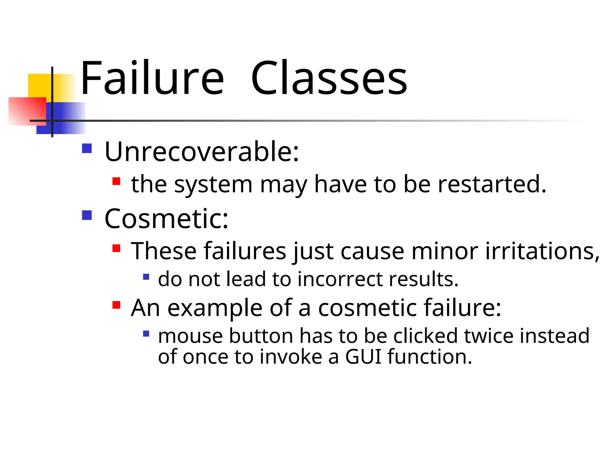 Failure Classes  Unrecoverable:  the system may have to be restarted.  Cosmetic:  These failures just cause minor irritations,  do not lead to incorrect results.  An example of a cosmetic failure:  mouse button has to be clicked twice instead of once to invoke a GUI function. 