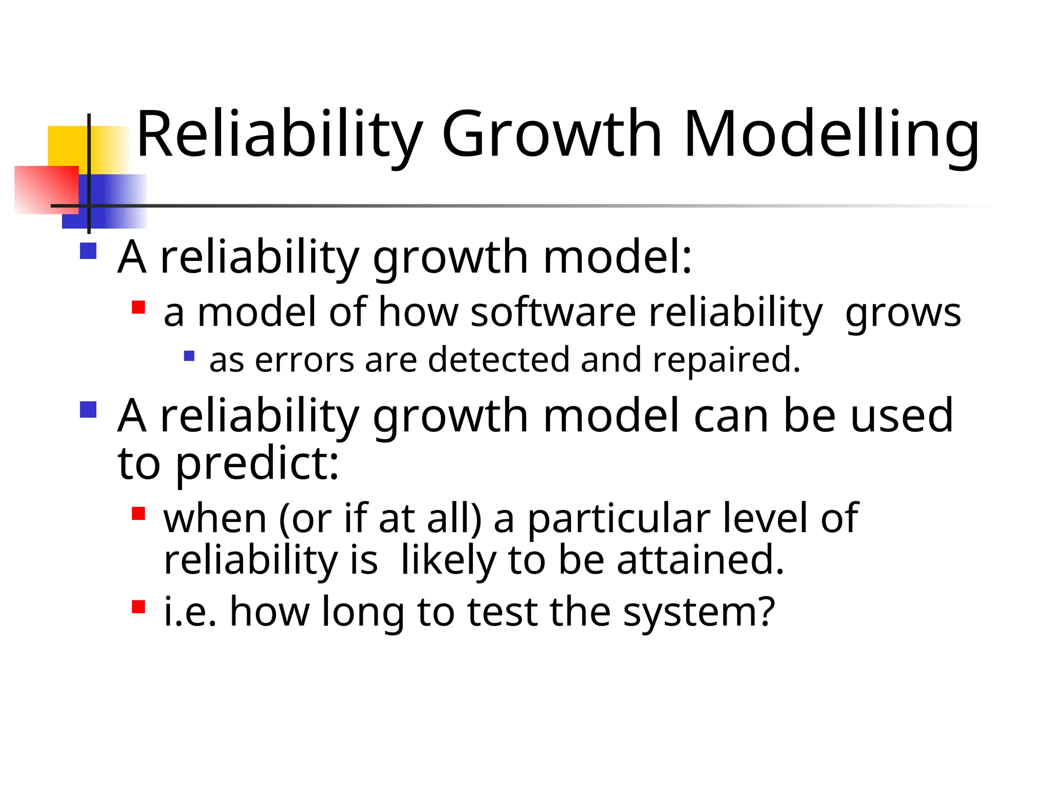 Reliability Growth Modelling  A reliability growth model:  a model of how software reliability grows  as errors are detected and repaired.  A reliability growth model can be used to predict:  when (or if at all) a particular level of reliability is likely to be attained.  i.e. how long to test the system? 