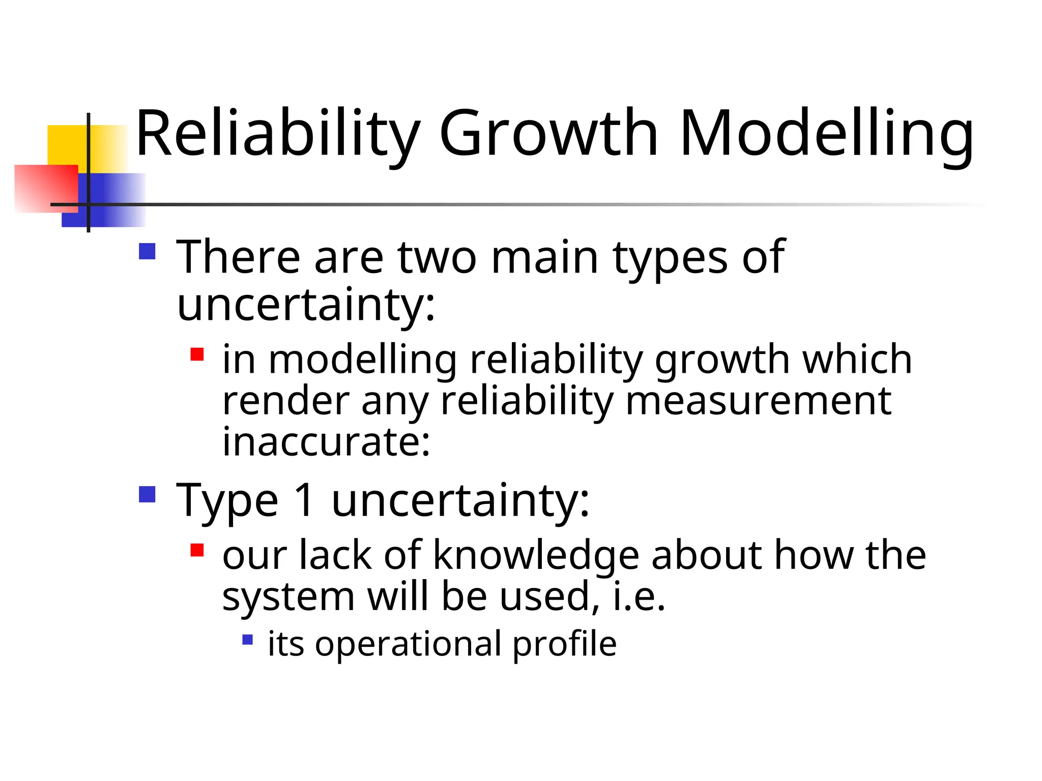 Reliability Growth Modelling  There are two main types of uncertainty:  in modelling reliability growth which render any reliability measurement inaccurate:  Type 1 uncertainty:  our lack of knowledge about how the system will be used, i.e.  its operational profile 