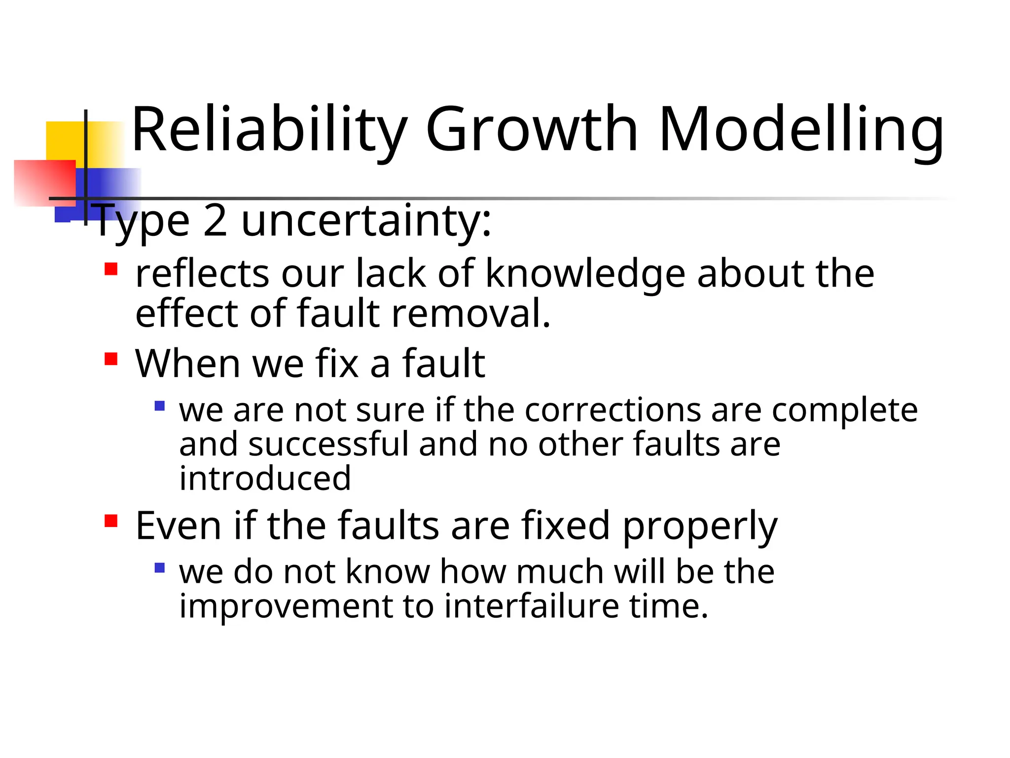 Reliability Growth Modelling  Type 2 uncertainty:  reflects our lack of knowledge about the effect of fault removal.  When we fix a fault  we are not sure if the corrections are complete and successful and no other faults are introduced  Even if the faults are fixed properly  we do not know how much will be the improvement to interfailure time. 
